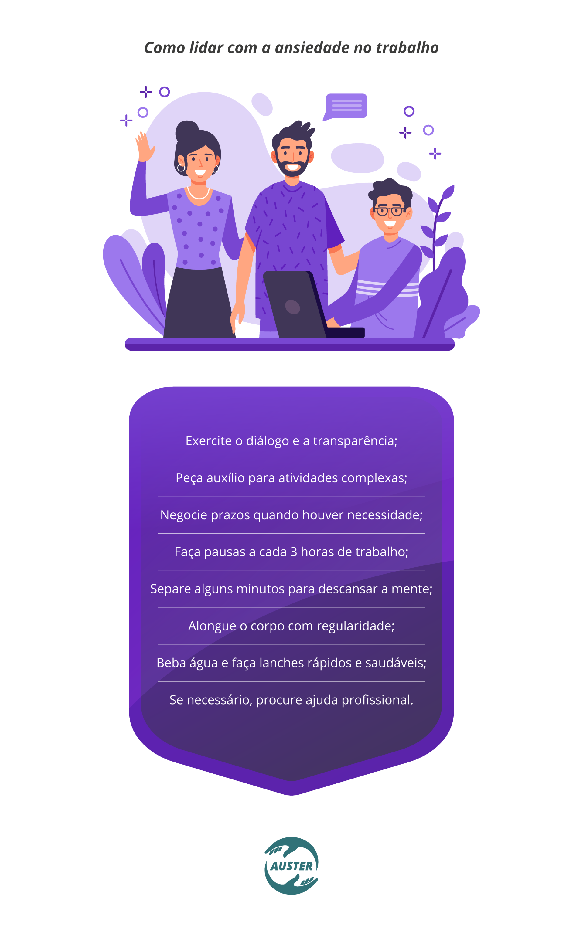 Como lidar com a ansiedade no trabalho: • Exercite o diálogo e a transparência; • Peça auxílio para atividades complexas; • Negocie prazos quando houver necessidade; • Faça pausas a cada 3 horas de trabalho; • Separe alguns minutos para descansar a mente; • Alongue o corpo com regularidade; • Beba água e faça lanches rápidos e saudáveis; • Se necessário, procure ajuda profissional.