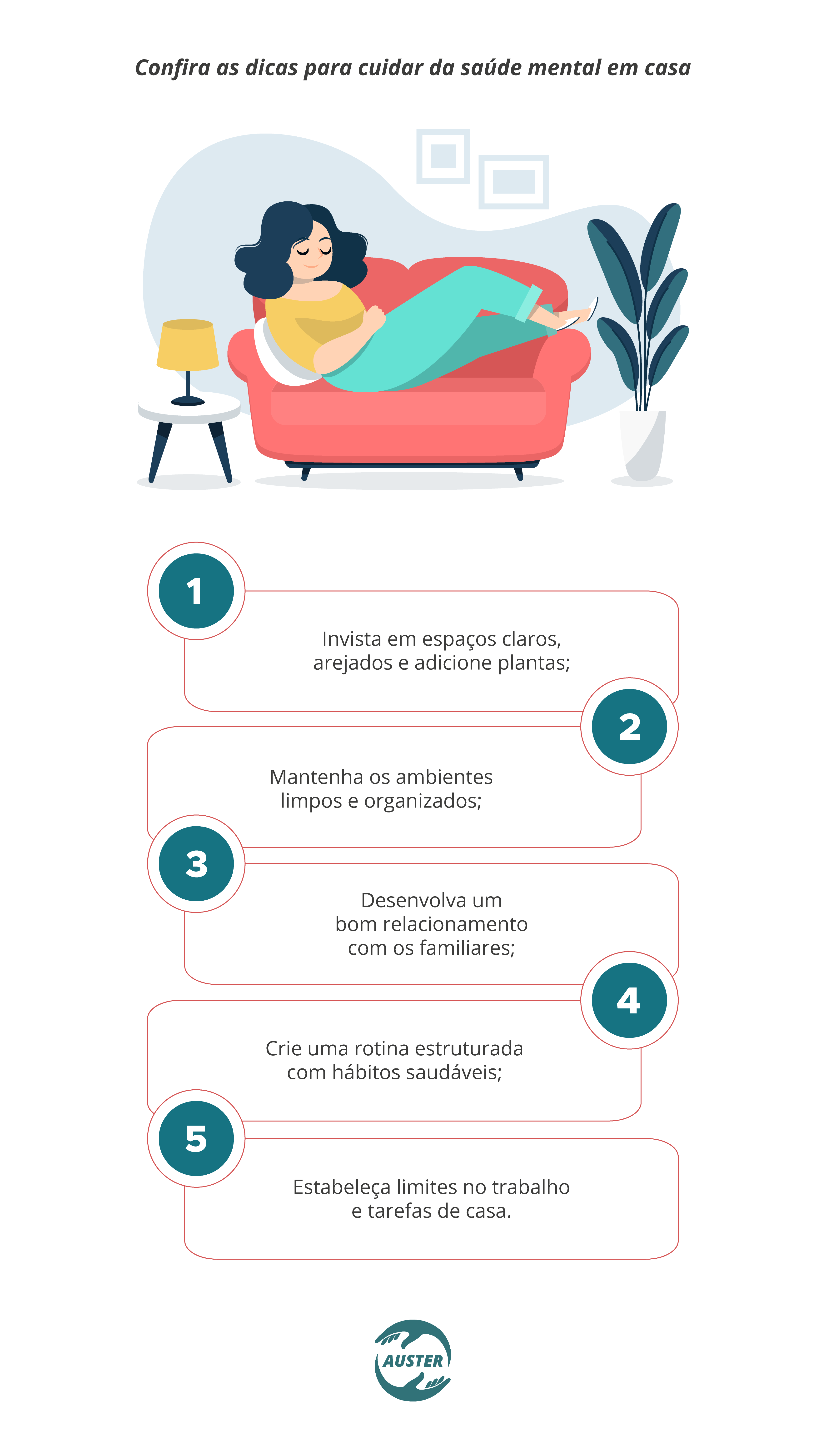 Confira as dicas para cuidar da saúde mental em casa: Invista em espaços claros, arejados e adicione plantas; Mantenha os ambientes limpos e organizados; Desenvolva um bom relacionamento com os familiares; Crie uma rotina estruturada com hábitos saudáveis; Estabeleça limites no trabalho e tarefas de casa.