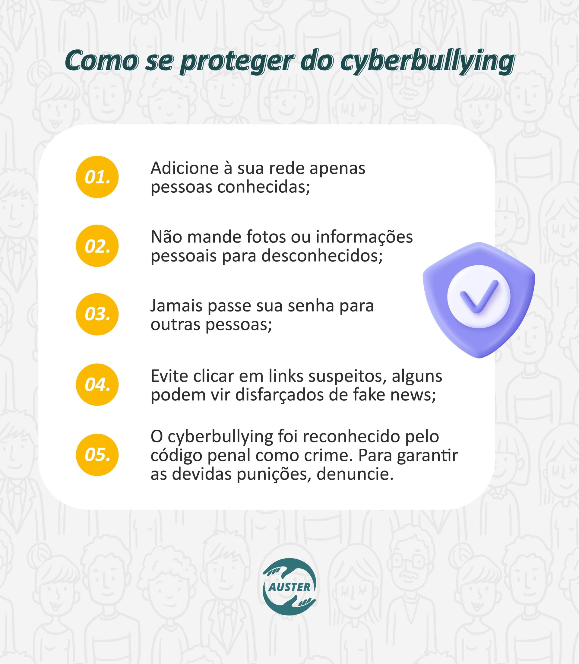 Como se proteger do cyberbullying: • Adicione a sua rede apenas pessoas conhecidas; • Não mande fotos ou informações pessoais para estranhos; • Jamais passe sua senha para os outros; • Evite clicar em links suspeitos, alguns podem vir disfarçado de fake news; • O cyberbullying foi reconhecido pelo código penal como crime. Para garantir as devidas punições, denuncie.