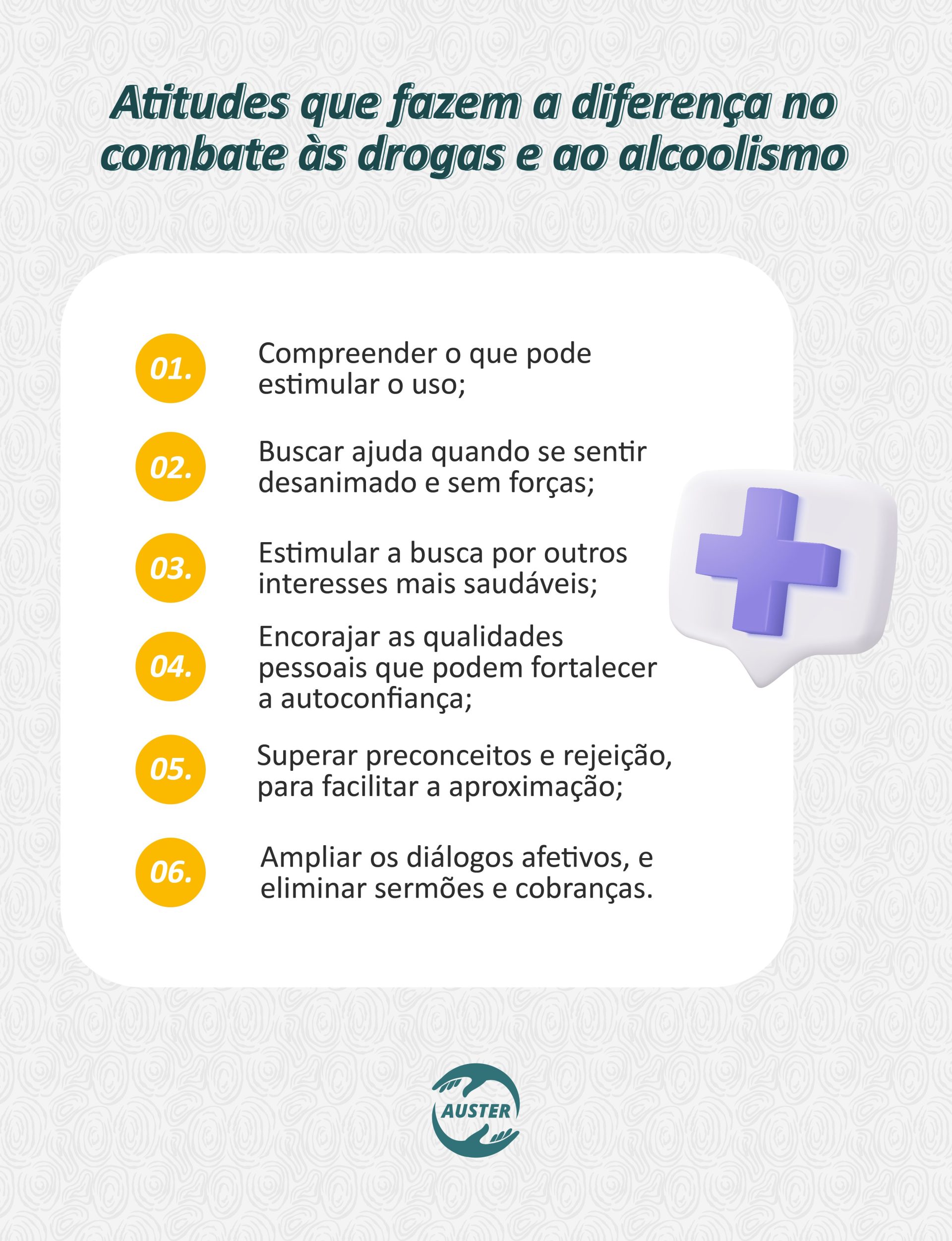 Atitudes que fazem a diferença no combate às drogas e ao alcoolismo: • Compreender o que pode estimular o uso. • Buscar ajuda quando se sentir desanimado e sem forças; • Estimular a busca por outros interesses mais saudáveis; • Encorajar as qualidades pessoais que podem fortalecer a autoconfiança; • Superar preconceitos e rejeição, para facilitar a aproximação; • Ampliar os diálogos afetivos, e eliminar sermões e cobranças.