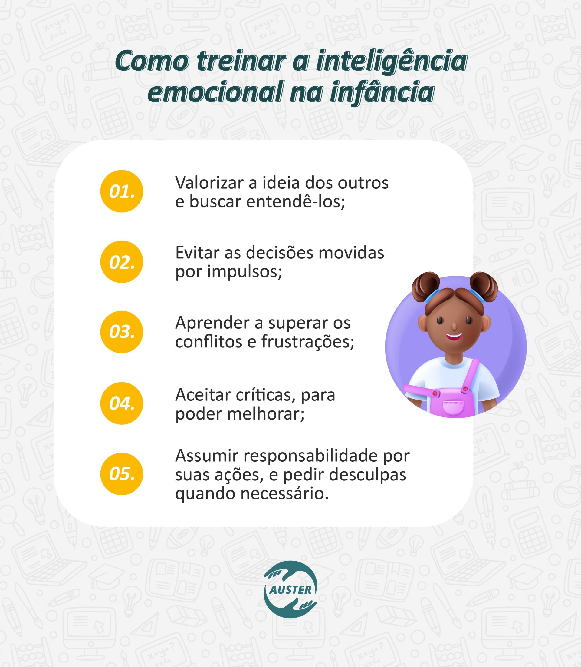 Como treinar a inteligência emocional na infância: • Valorizar a ideia dos outros, e buscar entendê-los; • Evitar as decisões movidas por impulsos; • Aprender a superar os conflitos e frustrações; • Aceitar críticas, para poder melhorar; • Assumir responsabilidade por suas ações, e pedir desculpas quando necessário.