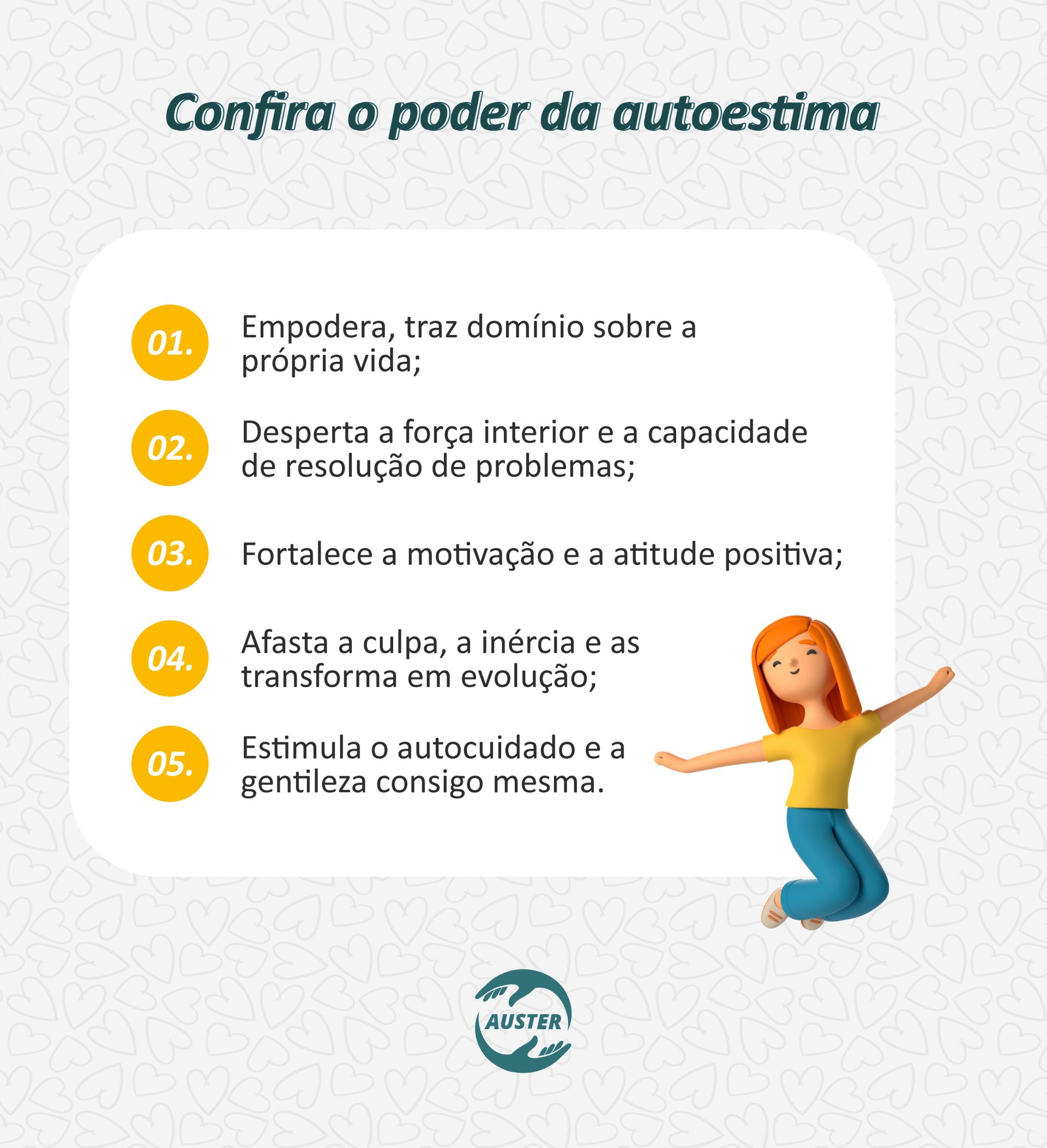 Confira o poder da autoestima: • Empodera, traz domínio sobre a própria vida; • Desperta a força interior e a capacidade de resolução de problemas; • Fortalece a motivação e a atitude positiva; • Afasta a culpa, a inércia e as transforma em evolução; • Estimula o autocuidado e a gentileza consigo mesma.