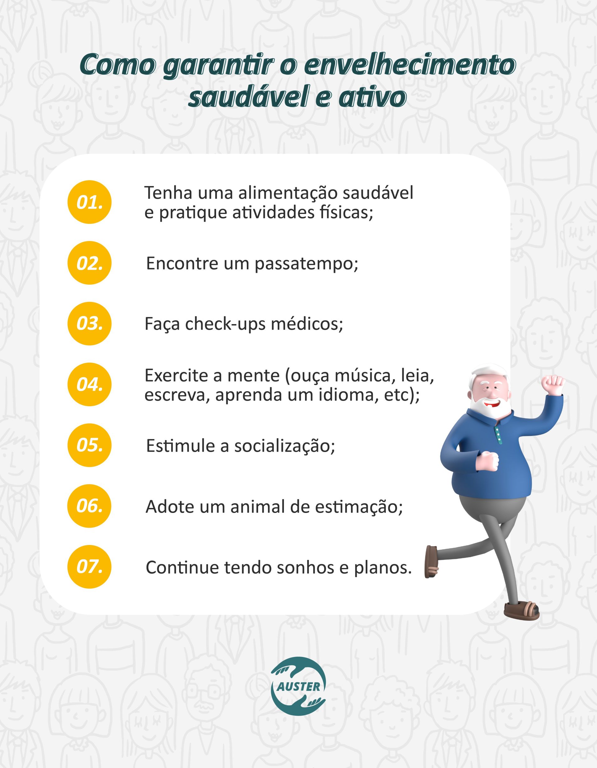 Como garantir o envelhecimento saudável e ativo: • Tenha uma alimentação saudável e pratique atividades físicas; • Encontre um passatempo; • Faça check-ups médicos; • Exercite a mente (ouça música, leia, escreva, aprenda um idioma, etc); • Estimule a socialização; • Adote um animal de estimação; • Continue tendo sonhos e planos.