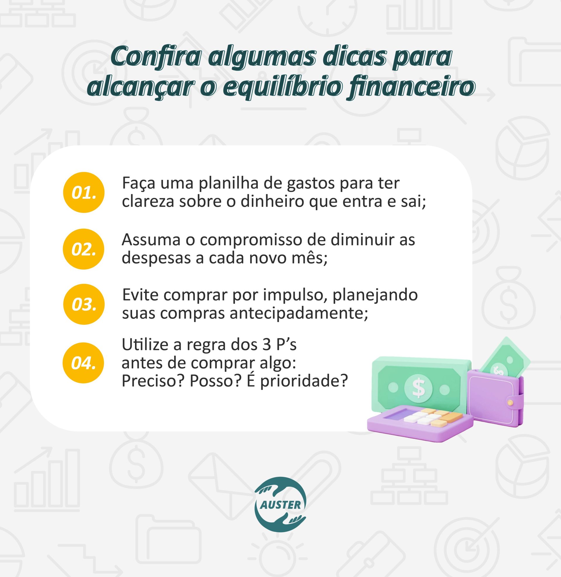 Confira algumas dicas para alcançar o equilíbrio financeiro: • Faça uma planilha de gastos para ter clareza sobre o dinheiro que entra e sai; • Assuma o compromisso de diminuir as despesas a cada novo mês; • Evite comprar por impulso, planejando suas compras antecipadamente; • Utilize a regra dos 3 P’s antes de comprar algo: Preciso? Posso? É prioridade?