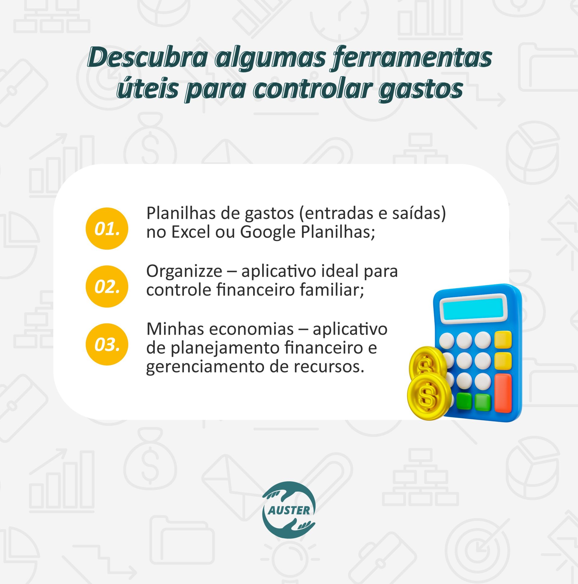 Descubra algumas ferramentas úteis para controlar gastos: • Planilhas de gastos (entradas e saídas) no Excel ou Google Planilhas; • Organizze – aplicativo ideal para controle financeiro familiar; • Minhas economias – aplicativo de planejamento financeiro e gerenciamento de recursos.