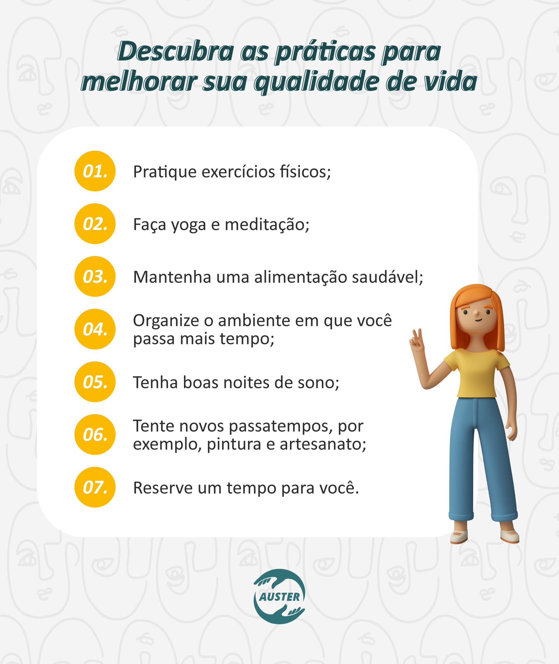 Descubra as práticas para melhorar sua qualidade de vida: • Pratique exercícios físicos; • Faça yoga e meditação; • Mantenha uma alimentação saudável; • Organize o ambiente em que você passa mais tempo; • Tenha boas noites de sono; • Tente novos passatempos, por exemplo, pintura e artesanato; • Reserve um tempo para você.