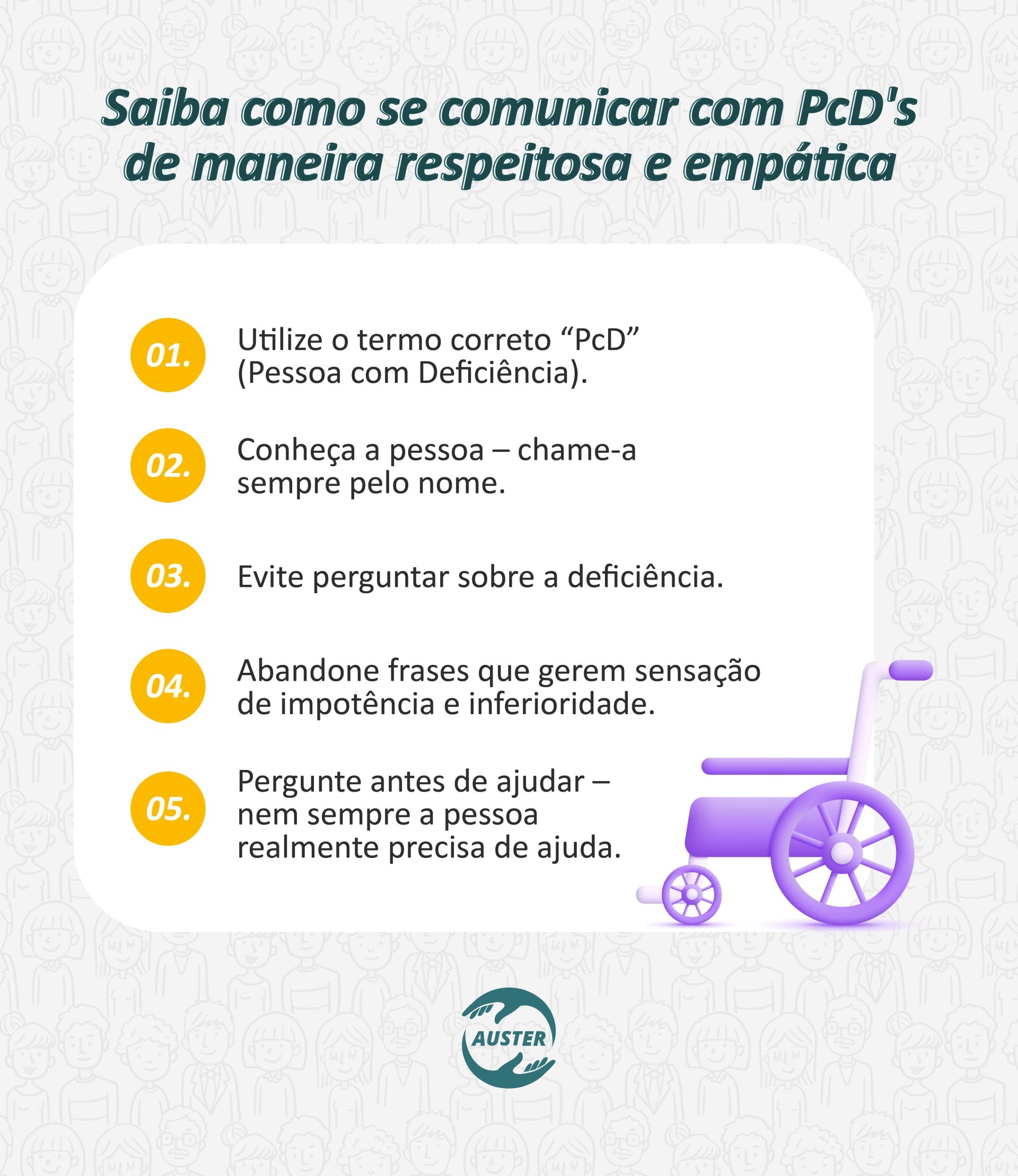 Saiba como se comunicar com PcD's de maneira respeitosa e empática: • Utilize o termo correto “PcD” (Pessoa com Deficiência). • Conheça a pessoa – chame-a sempre pelo nome. • Evite perguntar sobre a deficiência. • Abandone frases que gerem sensação de impotência e inferioridade. • Pergunte antes de ajudar – nem sempre a pessoa realmente precisa de ajuda.