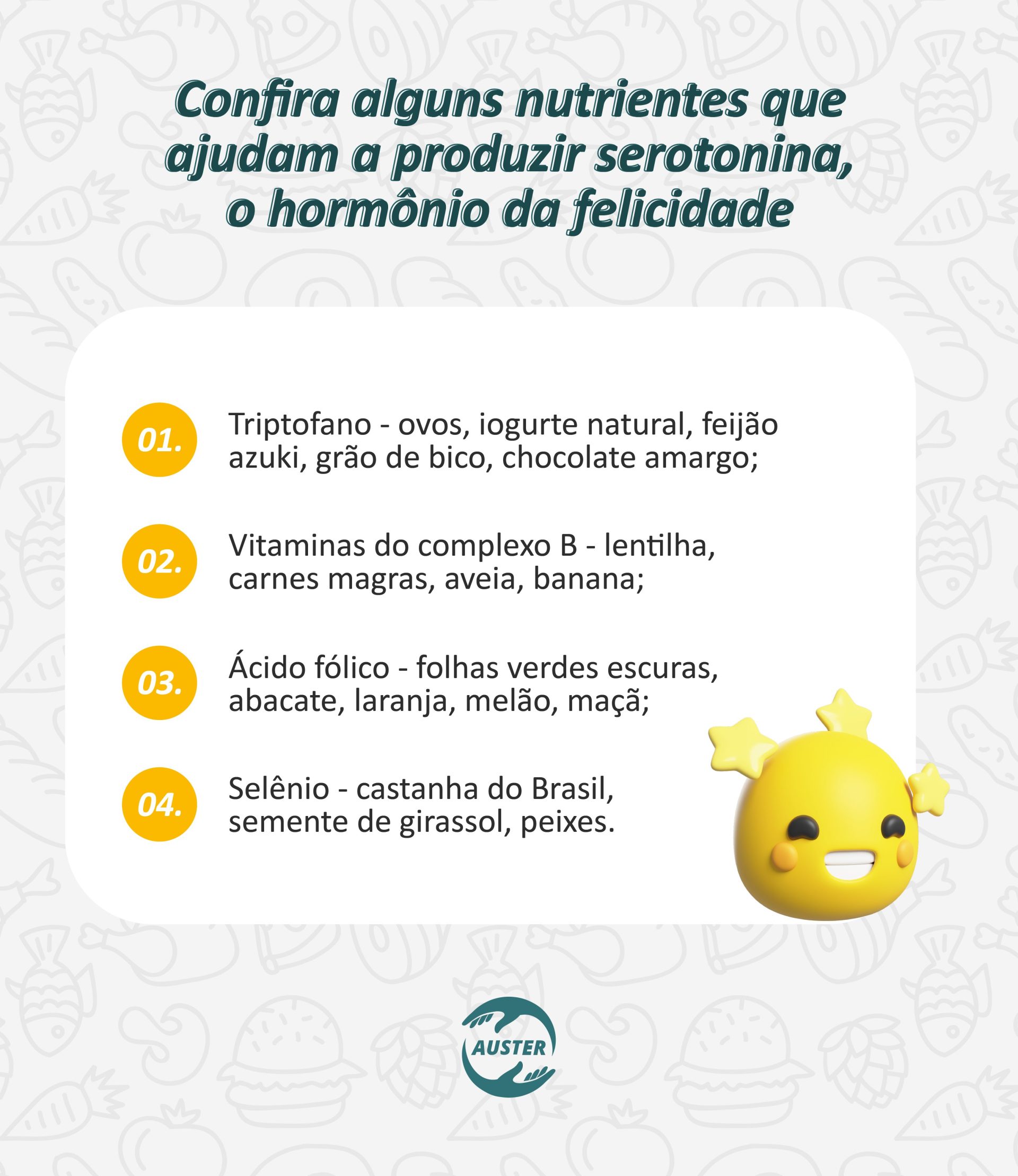 Confira alguns nutrientes que ajudam a produzir serotonina, o hormônio da felicidade: Triptofano - ovos, iogurte natural, feijão azuki, grão de bico, chocolate amargo; Vitaminas do complexo B - lentilha, carnes magras, aveia, banana; Ácido fólico - folhas verdes escuras, abacate, laranja, melão, maçã; Selênio - castanha do Brasil, semente de girassol, peixes.