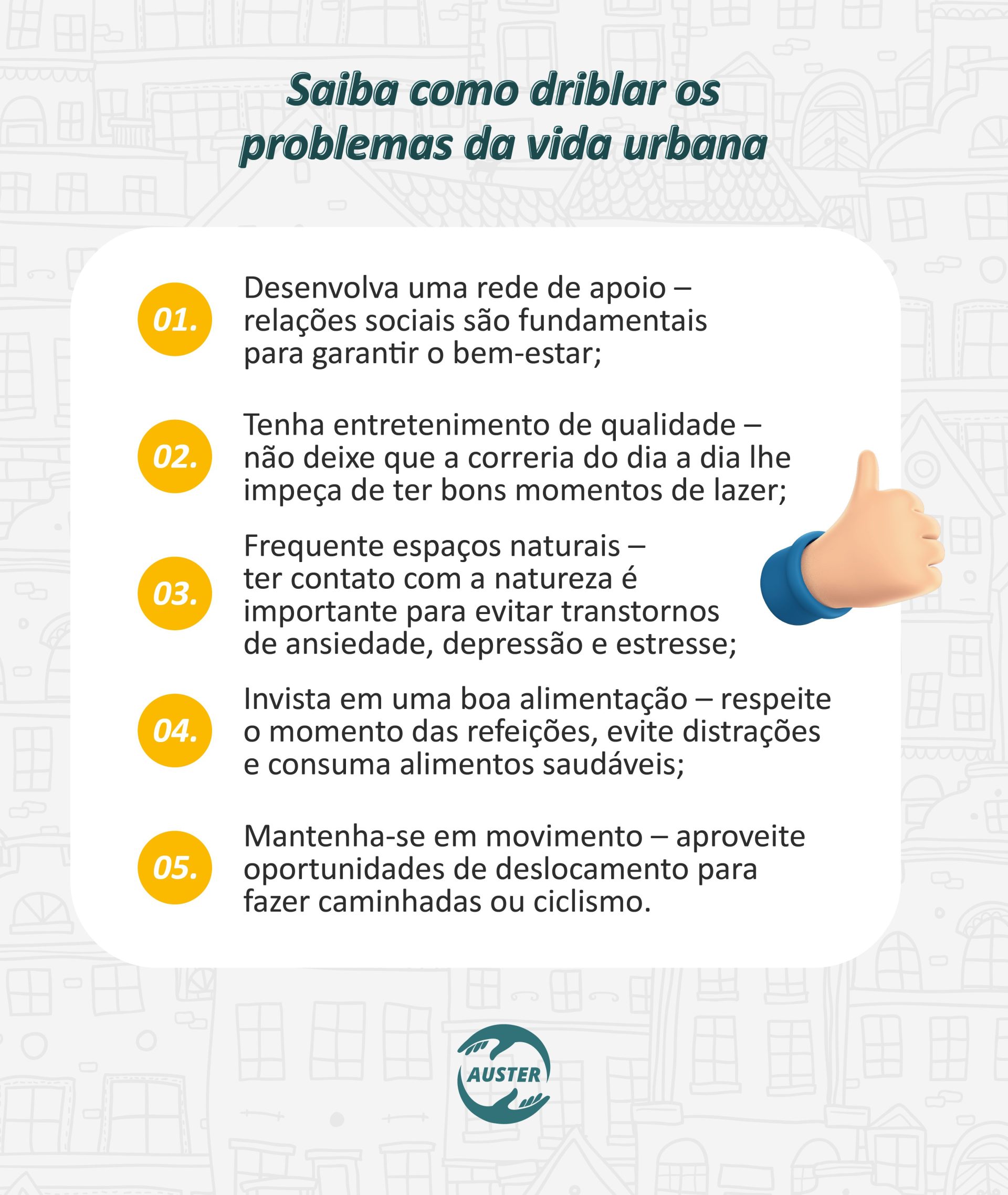 Saiba como driblar os problemas da vida urbana: Desenvolva uma rede de apoio – relações sociais são fundamentais para garantir o bem-estar; Tenha entretenimento de qualidade – não deixe que a correria do dia a dia lhe impeça de ter bons momentos de lazer; Frequente espaços naturais – o contato com a natureza é importante para evitar transtornos de ansiedade, depressão e estresse; Invista em uma boa alimentação – respeite o momento das refeições evitando distrações e consuma alimentos saudáveis; Mantenha-se em movimento – aproveite oportunidades de deslocamento para fazer caminhadas ou ciclismo.