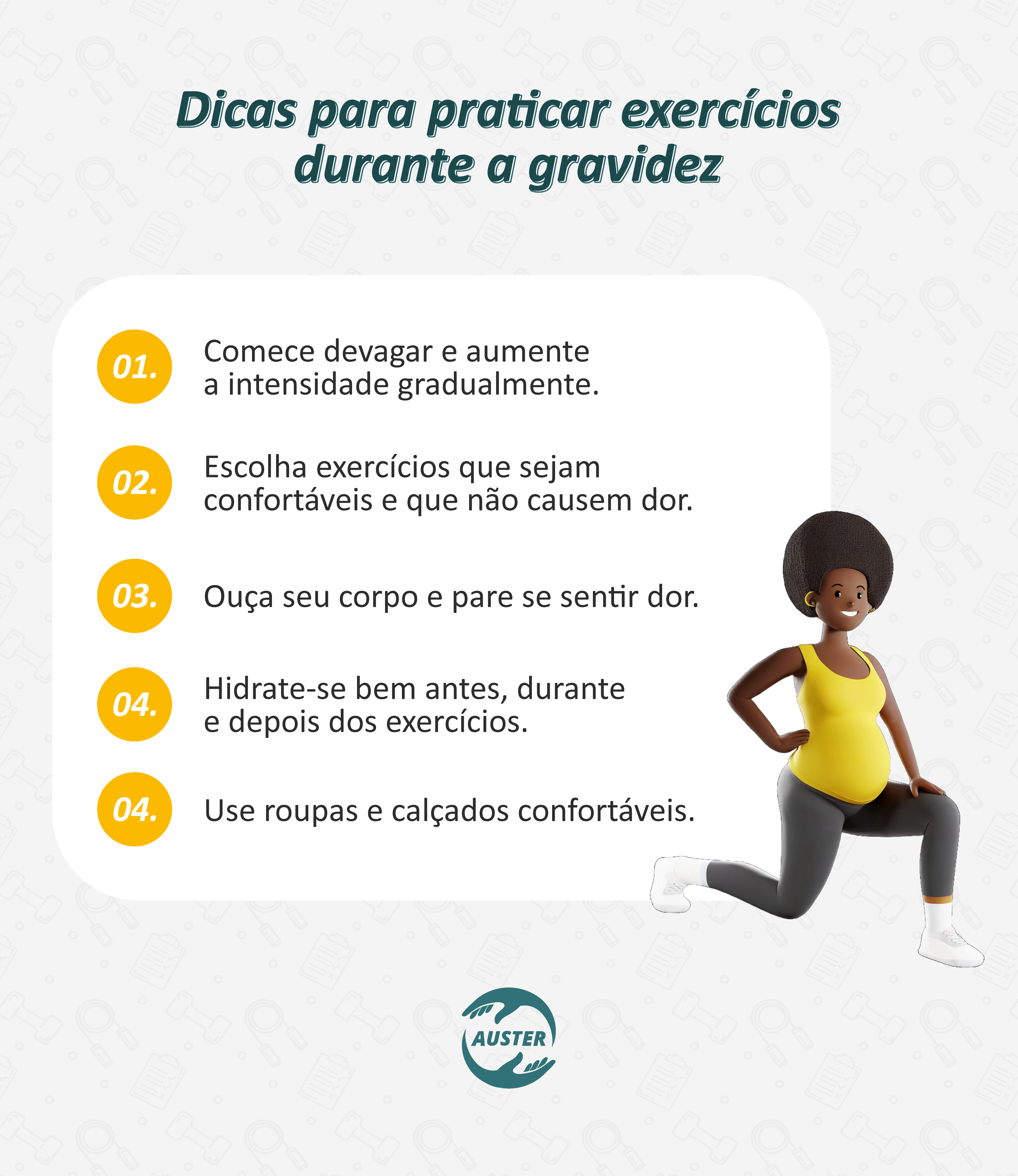 Dicas para praticar exercícios durante a gravidez:
• Comece devagar e aumente a intensidade gradualmente.
• Escolha exercícios que sejam confortáveis e que não causem dor.
• Ouça seu corpo e pare se sentir dor.
• Hidrate-se bem antes, durante e depois dos exercícios.
• Use roupas e calçados confortáveis.