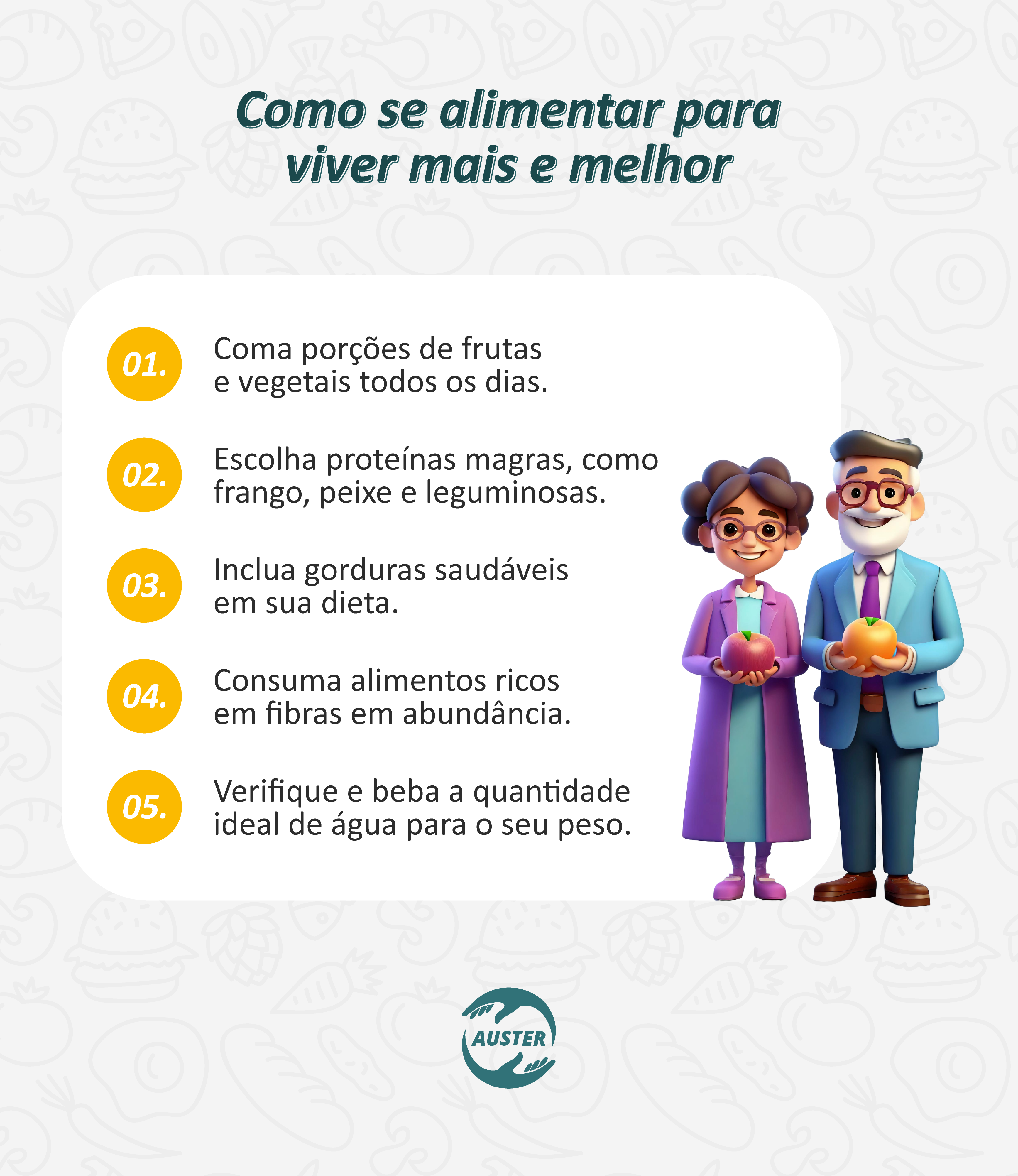 Como se alimentar para viver mais e melhor:
• Coma porções de frutas e vegetais todos os dias.
• Escolha proteínas magras, como frango, peixe e leguminosas.
• Inclua gorduras saudáveis em sua dieta.
• Consuma alimentos ricos em fibras em abundância.
• Verifique e beba a quantidade ideal de água para o seu peso.