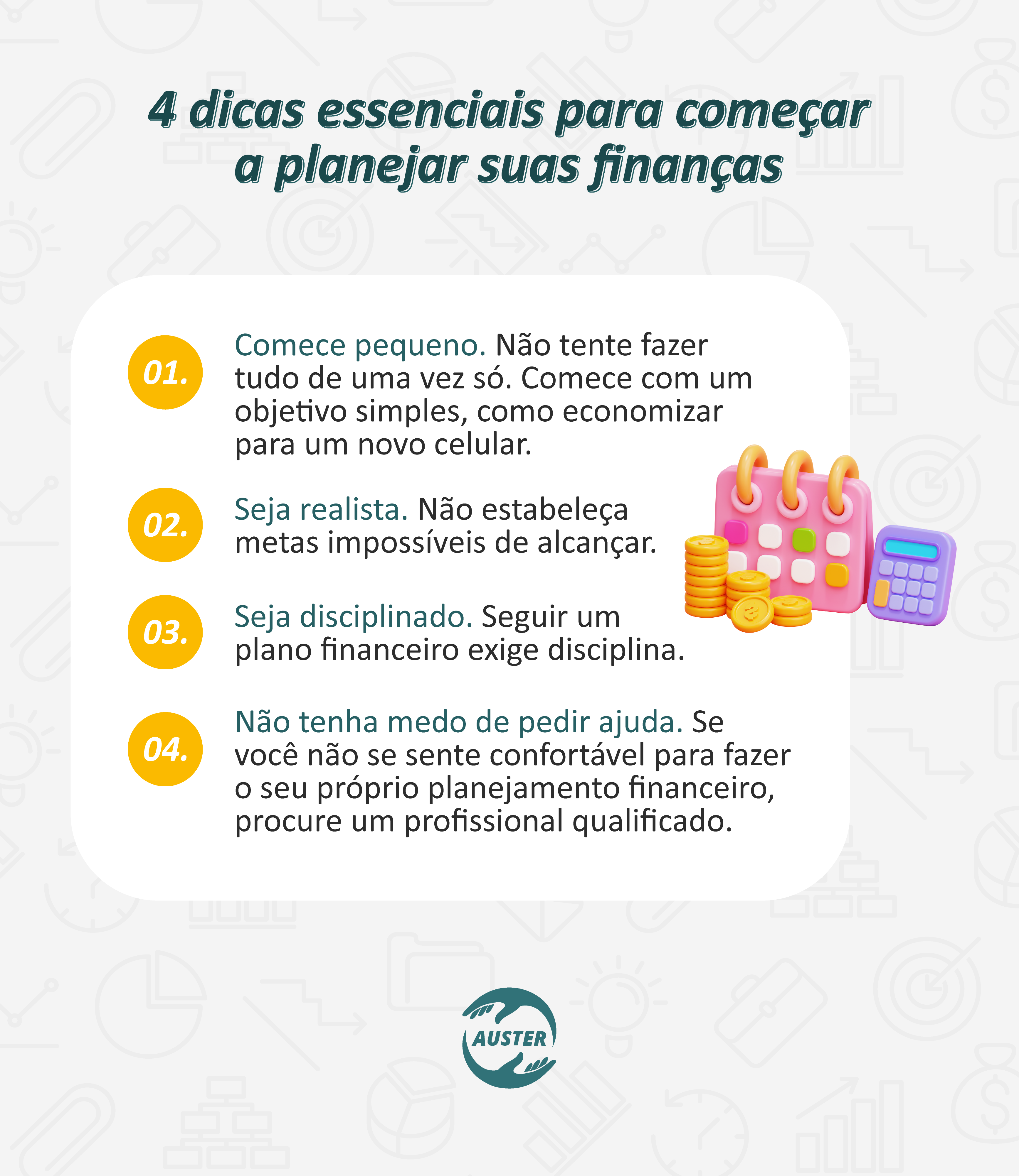 4 dicas essenciais para começar a planejar suas finanças:
• Comece pequeno. Não tente fazer tudo de uma vez só. Comece com um objetivo simples, como economizar para um novo celular.
• Seja realista. Não estabeleça metas impossíveis de alcançar.
• Seja disciplinado. Seguir um plano financeiro exige disciplina.
• Não tenha medo de pedir ajuda. Se você não se sente confortável para fazer o seu próprio planejamento financeiro, procure um profissional qualificado.