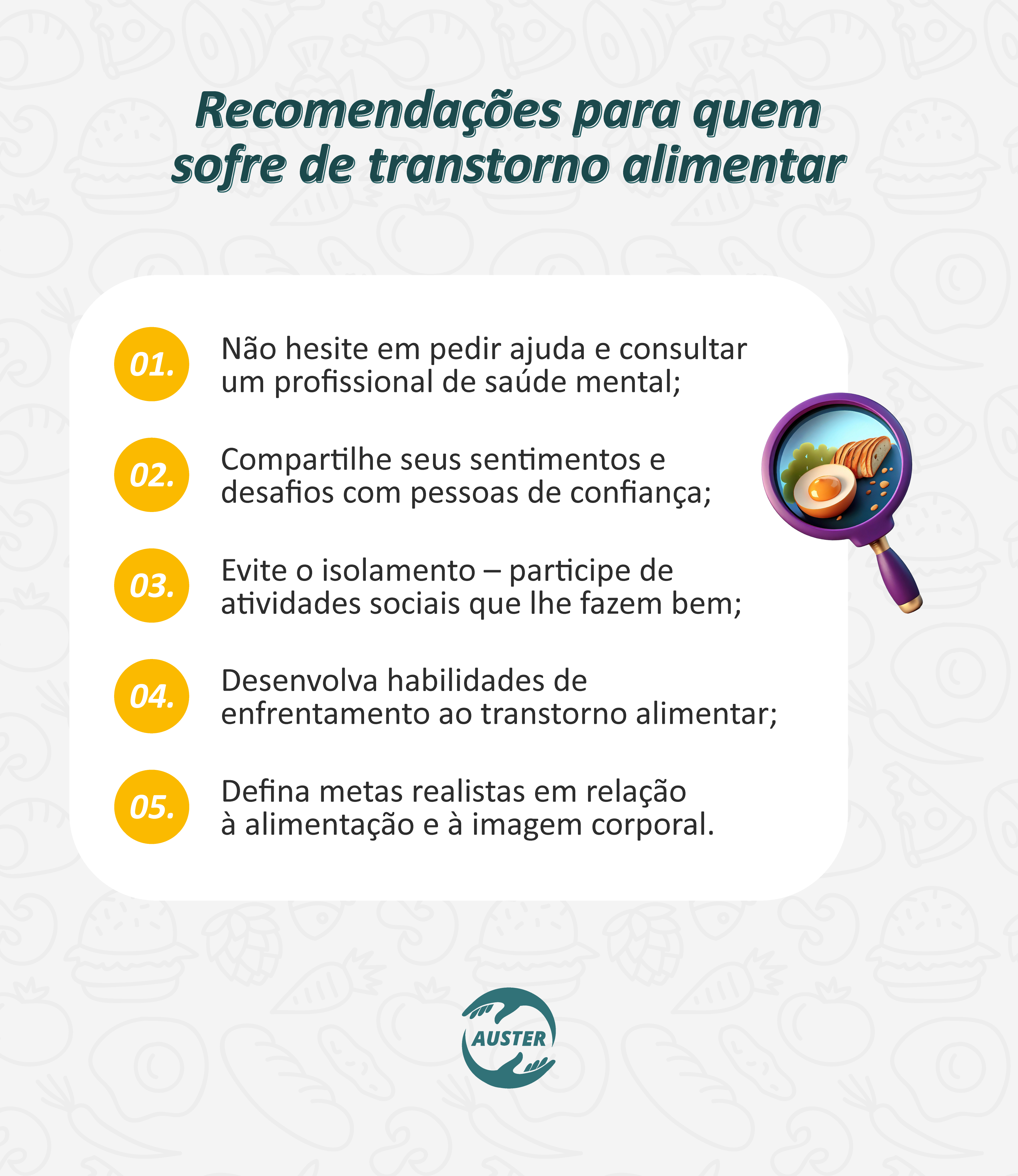 Recomendações para quem sofre de transtorno alimentar:
• Não hesite em pedir ajuda e consultar um profissional de saúde mental;
• Compartilhe seus sentimentos e desafios com pessoas de confiança;
• Evite o isolamento – participe de atividades sociais que lhe fazem bem;
• Desenvolva habilidades de enfrentamento ao transtorno alimentar;
• Defina metas realistas em relação à alimentação e à imagem corporal.