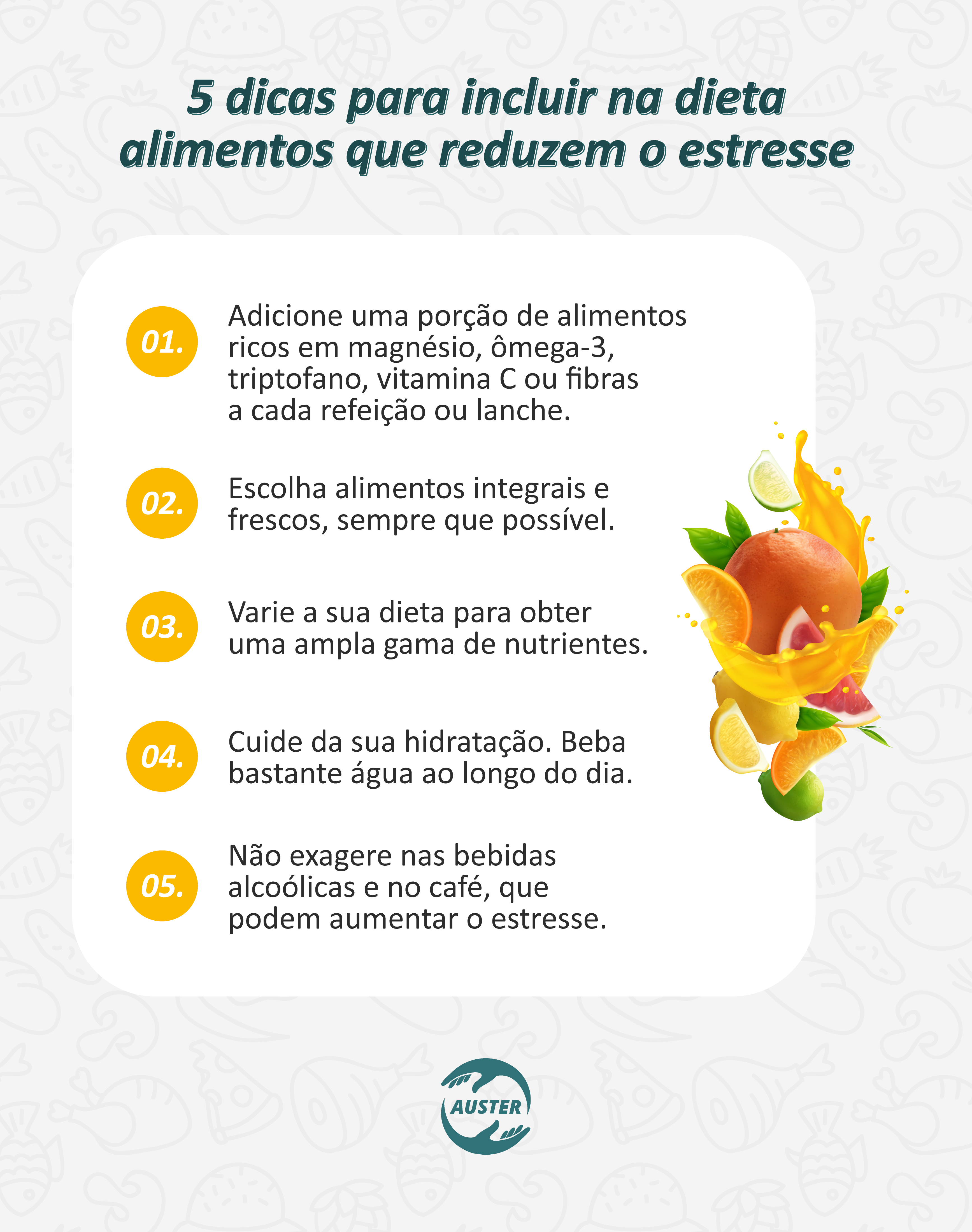 5 dicas para incluir na dieta alimentos que reduzem o estresse:
• Adicione uma porção de alimentos ricos em magnésio, ômega-3, triptofano, vitamina C ou fibras a cada refeição ou lanche.
• Escolha alimentos integrais e frescos, sempre que possível.
• Varie a sua dieta para obter uma ampla gama de nutrientes.
• Cuide da sua hidratação. Beba bastante água ao longo do dia.
• Não exagere nas bebidas alcoólicas e no café, que podem aumentar o estresse.