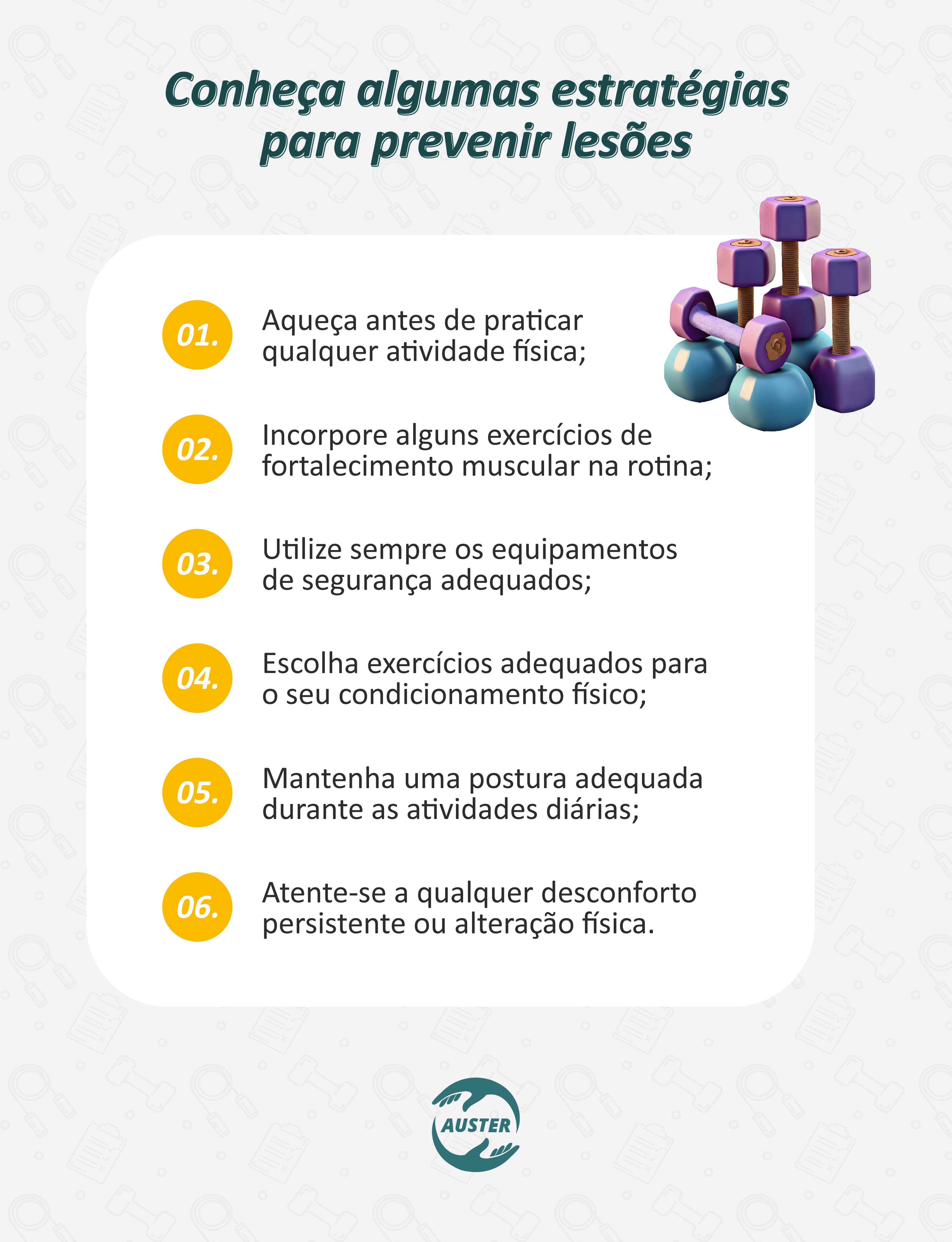 Conheça algumas estratégias para prevenir lesões:
• Aqueça antes de praticar qualquer atividade física;
• Incorpore exercícios de fortalecimento muscular na rotina;
• Utilize sempre os equipamentos de segurança adequados;
• Escolha exercícios adequados para o seu condicionamento físico;
• Mantenha uma postura adequada durante as atividades diárias;
• Atente-se a qualquer desconforto persistente ou alteração física.