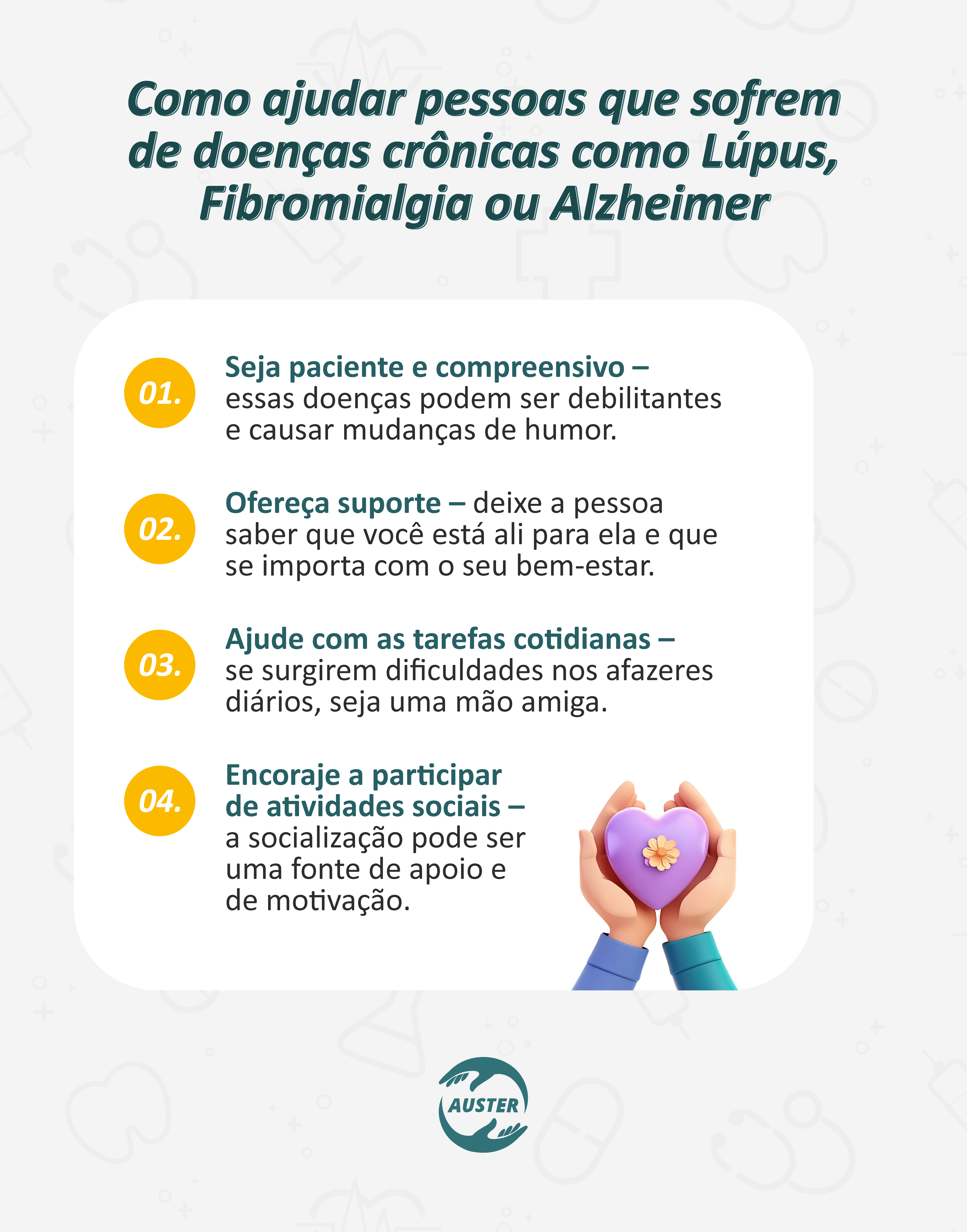 Como ajudar pessoas que sofrem de doenças crônicas como Lúpus, Fibromialgia ou Alzheimer:
• Seja paciente e compreensivo – essas doenças podem ser debilitantes e causar mudanças de humor.
• Ofereça suporte – deixe a pessoa saber que você está ali para ela e que se importa com o seu bem-estar.
• Ajude com as tarefas cotidianas – se surgirem dificuldades nos afazeres diários, seja uma mão amiga.
• Encoraje a participar de atividades sociais – a socialização pode ser uma fonte de apoio e motivação.