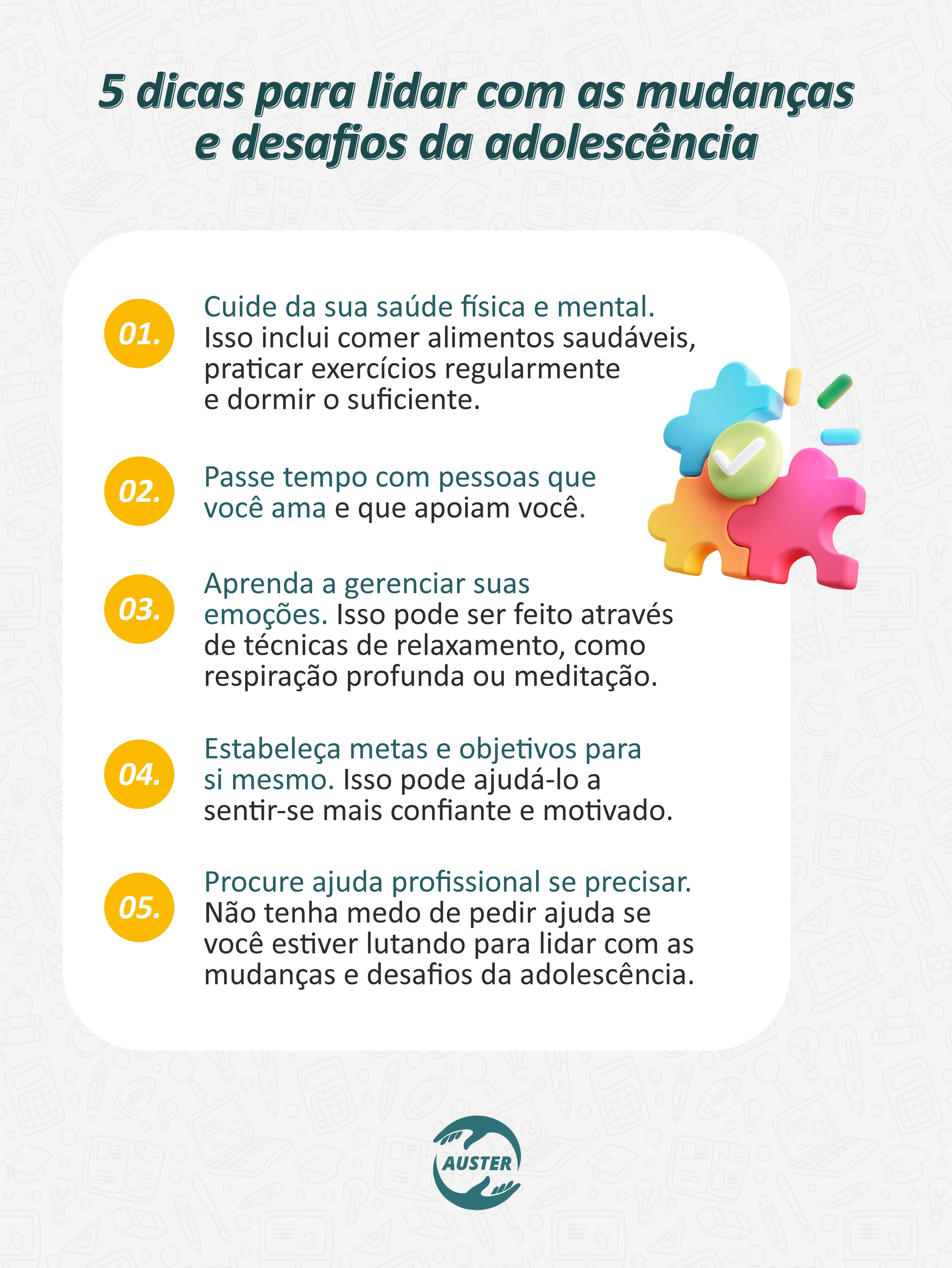 5 dicas para lidar com as mudanças e desafios da adolescência:
• Cuide da sua saúde física e mental. Isso inclui comer alimentos saudáveis, praticar exercícios regularmente e dormir o suficiente.
• Passe tempo com pessoas que você ama e que apoiam você.
• Aprenda a gerenciar suas emoções. Isso pode ser feito através de técnicas de relaxamento, como respiração profunda ou meditação.
• Estabeleça metas e objetivos para si mesmo. Isso pode ajudá-lo a sentir-se mais confiante e motivado.
• Procure ajuda profissional se precisar. Não tenha medo de pedir ajuda se você estiver lutando para lidar com as mudanças e desafios da adolescência.