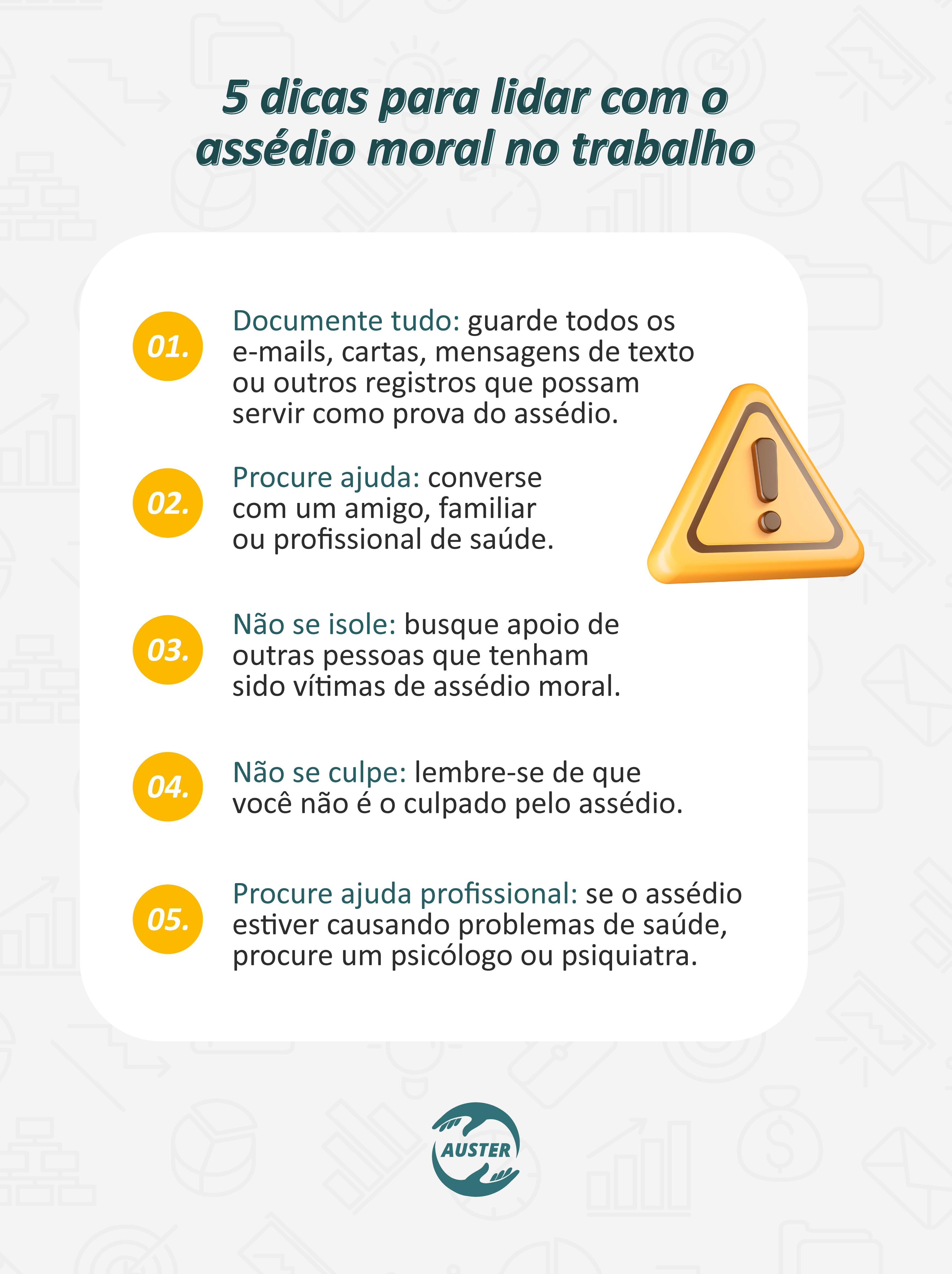 5 dicas para lidar com o assédio moral no trabalho:
• Documente tudo: guarde todos os e-mails, cartas, mensagens de texto ou outros registros que possam servir como prova do assédio.
• Procure ajuda: converse com um amigo, familiar ou profissional de saúde.
• Não se isole: busque apoio de outras pessoas que tenham sido vítimas de assédio moral.
• Não se culpe: lembre-se de que você não é o culpado pelo assédio.
• Procure ajuda profissional: se o assédio estiver causando problemas de saúde, procure um psicólogo ou psiquiatra.