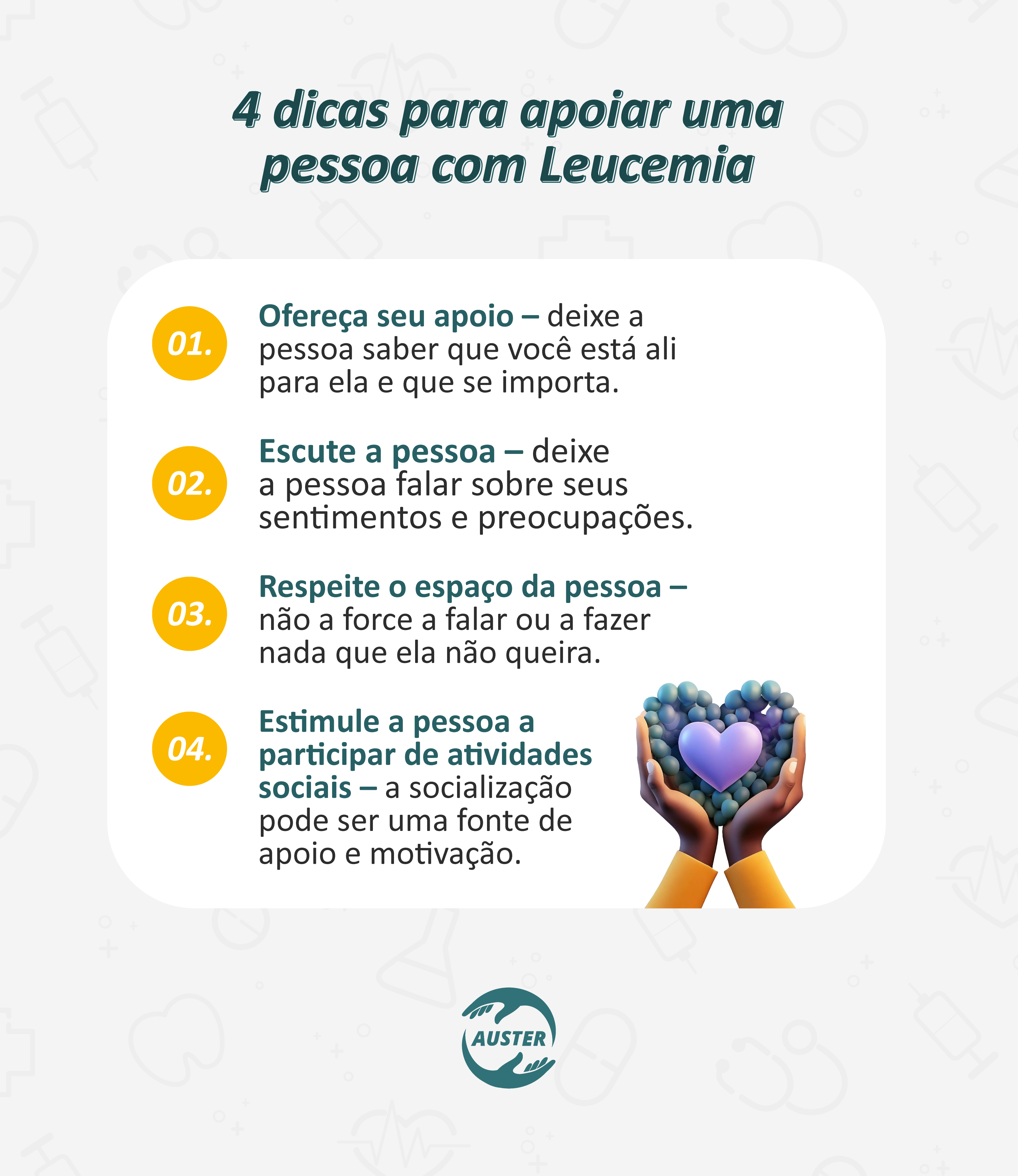 4 dicas para apoiar uma pessoa com leucemia:
• Ofereça seu apoio – deixe a pessoa saber que você está ali para ela e que se importa.
• Escute a pessoa – deixe a pessoa falar sobre seus sentimentos e suas preocupações.
• Respeite o espaço da pessoa – não a force a falar ou a fazer nada que ela não queira.
• Estimule a pessoa a participar de atividades sociais – a socialização pode ser uma fonte de apoio e motivação.