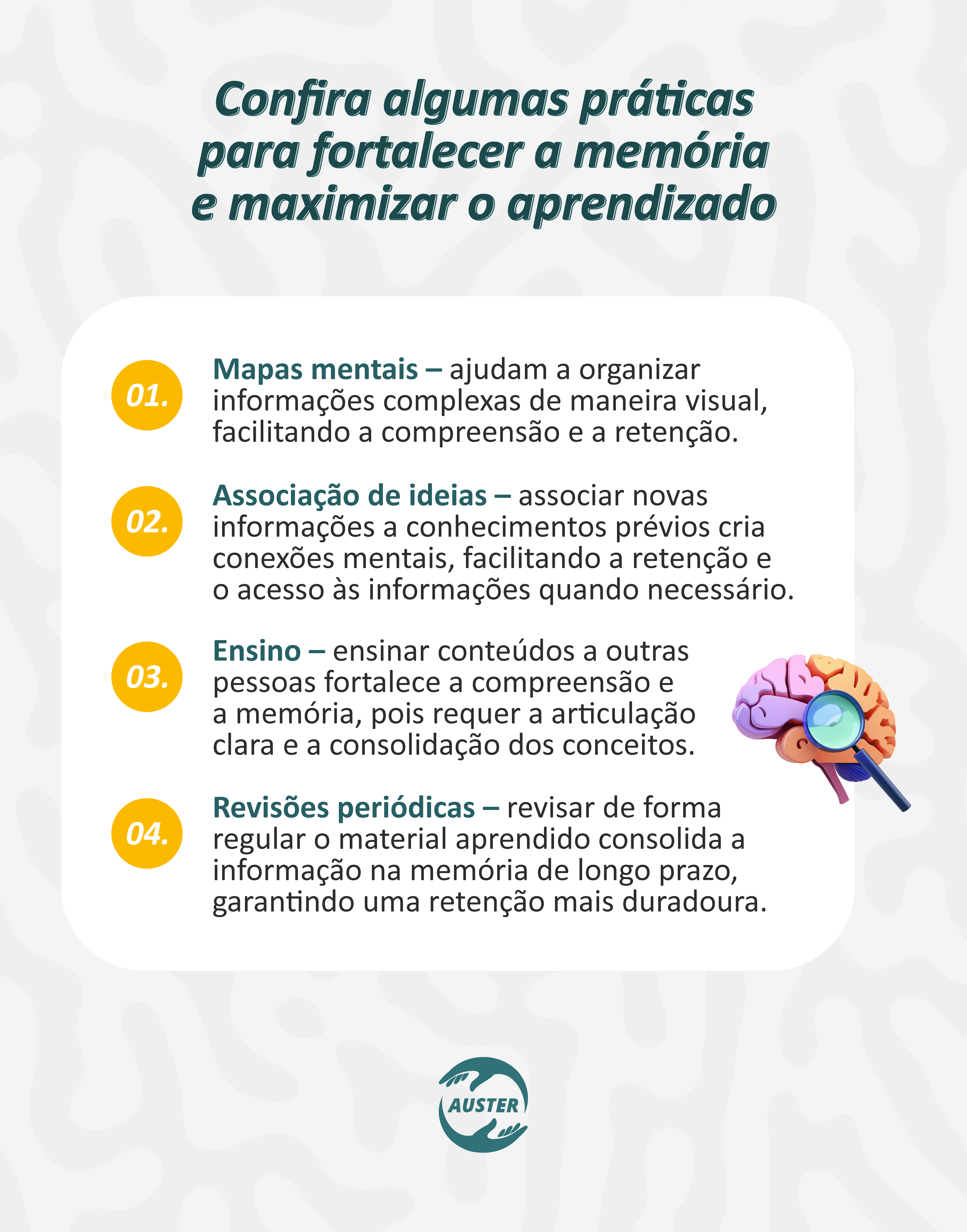 Confira algumas práticas para fortalecer a memória e maximizar o aprendizado:
• Mapas mentais – ajudam a organizar informações complexas de maneira visual, facilitando a compreensão e a retenção.
• Associação de Ideias – associar novas informações a conhecimentos prévios cria conexões mentais, facilitando a retenção e o acesso às informações quando necessário.
• Ensino – ensinar conteúdos a outras pessoas fortalece a compreensão e a memória, pois requer a articulação clara e a consolidação dos conceitos.
• Revisões periódicas – revisar de forma regular o material aprendido consolida a informação na memória de longo prazo, garantindo uma retenção mais duradoura.