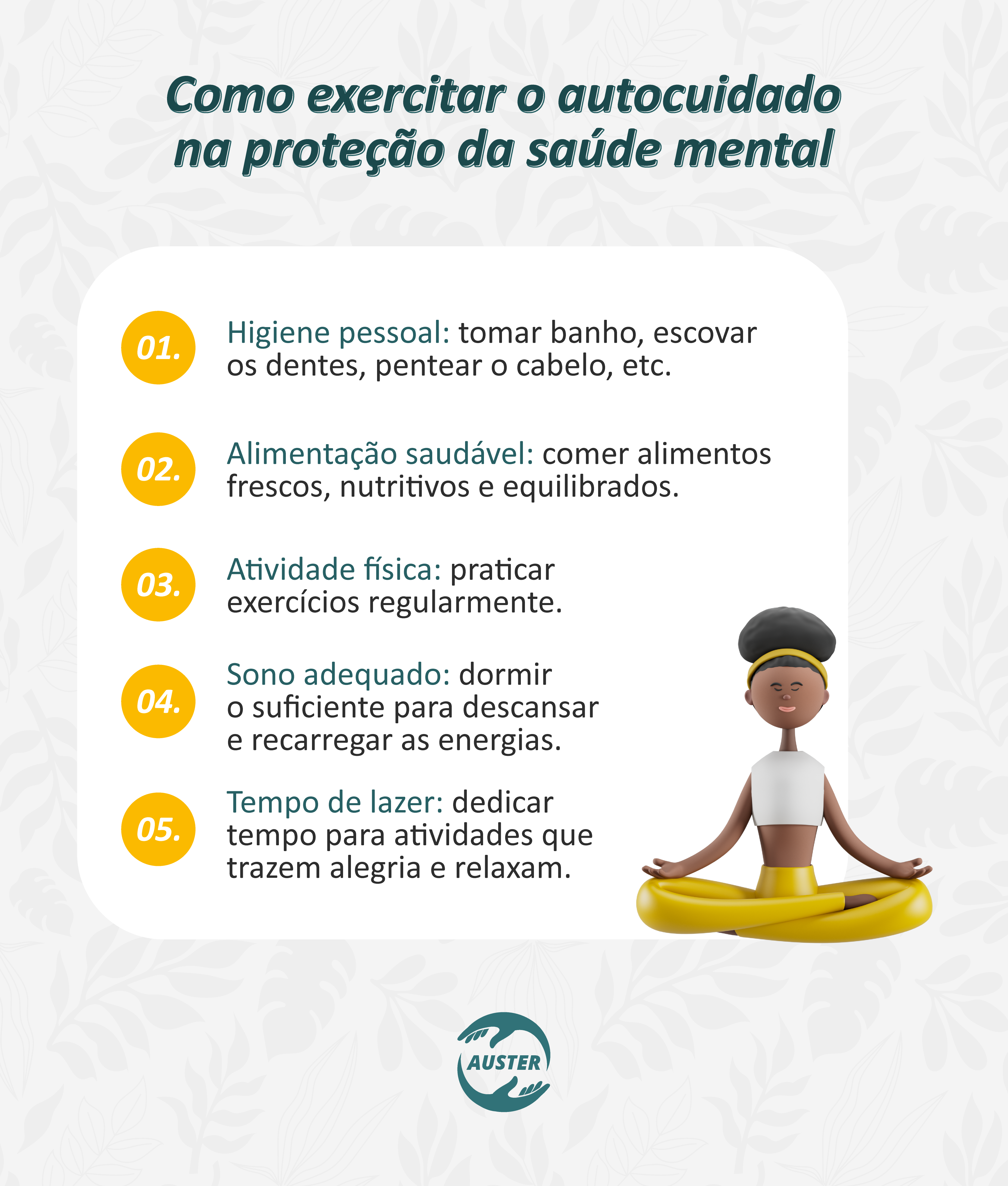 Como exercitar o autocuidado na proteção da saúde mental:
• Higiene pessoal: tomar banho, escovar os dentes, pentear o cabelo, etc.
• Alimentação saudável: comer alimentos frescos, nutritivos e equilibrados.
• Atividade física: praticar exercícios regularmente.
• Sono adequado: dormir o suficiente para descansar e recarregar as energias.
• Tempo de lazer: dedicar tempo para atividades que trazem alegria e relaxam.