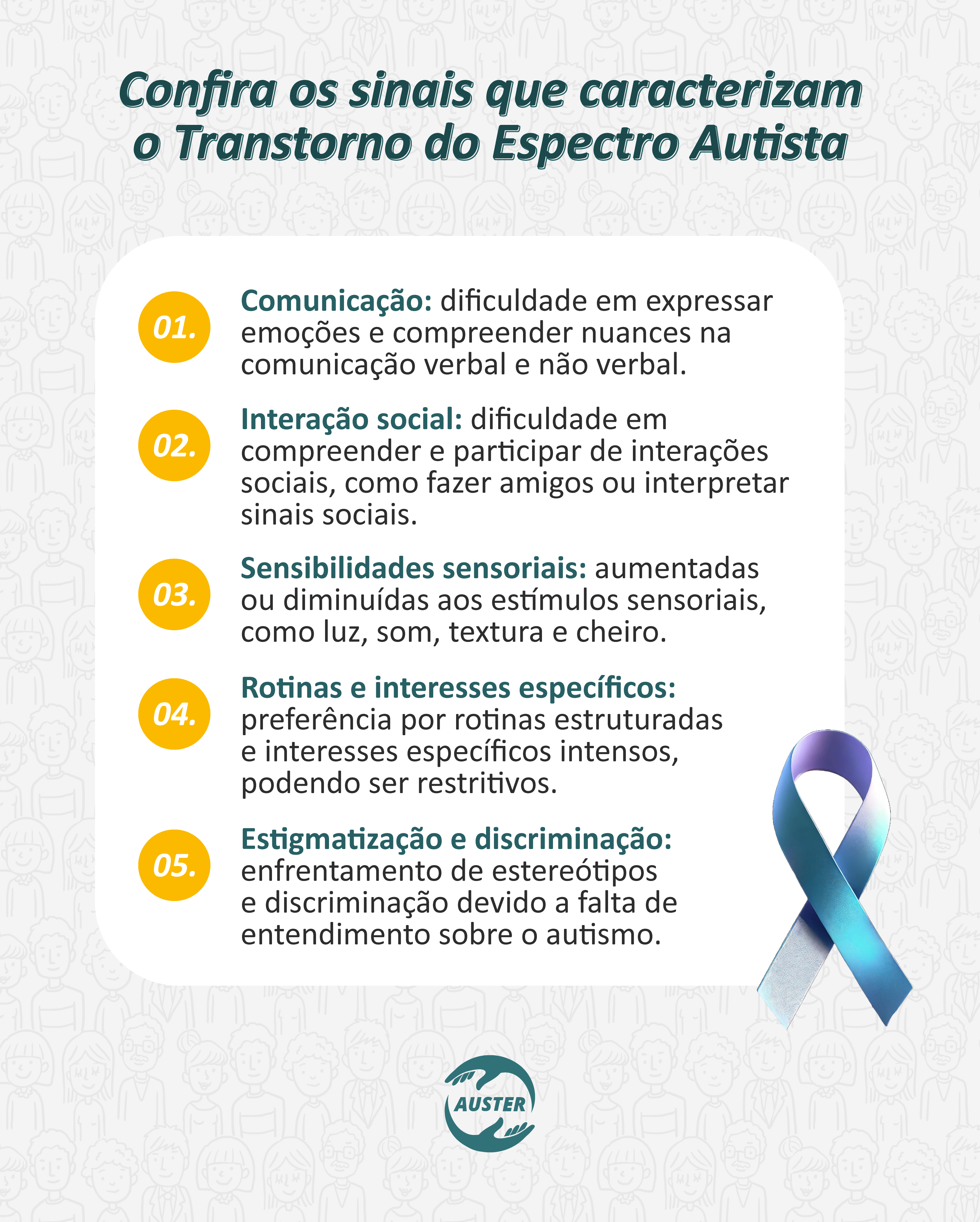 Confira os sinais que caracterizam o Transtorno do Espectro Autista

Comunicação: dificuldade em expressar emoções e compreender nuances na comunicação verbal e não verbal.
Interação social: dificuldade em compreender e participar de interações sociais, como fazer amigos ou interpretar sinais sociais.
Sensibilidades sensoriais: aumentadas ou diminuídas aos estímulos sensoriais, como luz, som, textura e cheiro.
Rotinas e interesses específicos: preferência por rotinas estruturadas e interesses específicos intensos, podendo ser restritivos.
Estigmatização e discriminação: enfrentamento de estereótipos e discriminação devido a falta de entendimento sobre o autismo.