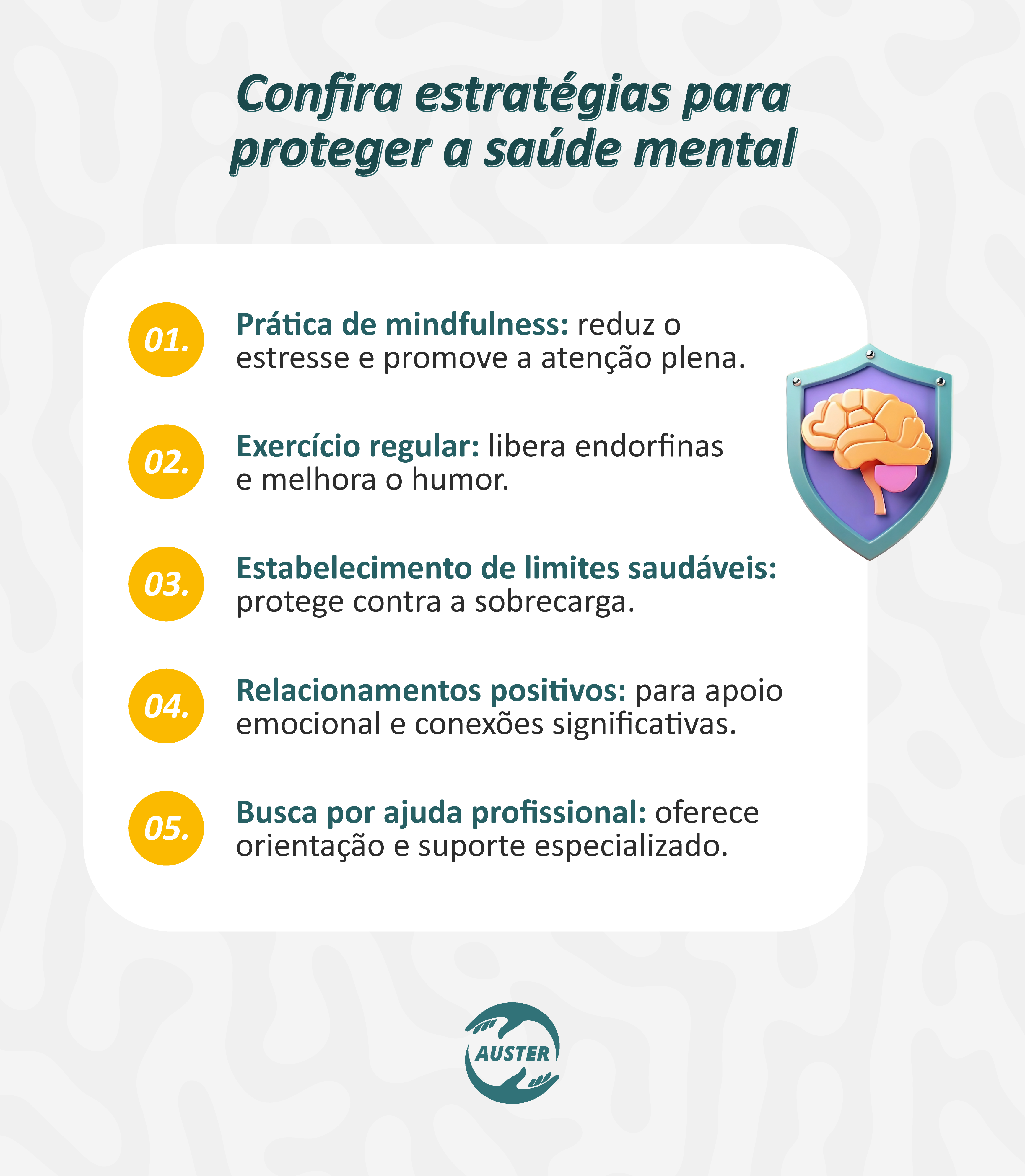 Confira estratégias para proteger a saúde mental
Prática de mindfulness: reduz o estresse e promove a atenção plena.
Exercício regular: libera endorfinas e melhora o humor.
Estabelecimento de limites saudáveis: protege contra a sobrecarga.
Relacionamentos positivos: para apoio emocional e conexões significativas.
Busca por ajuda profissional: oferece orientação e suporte especializado.