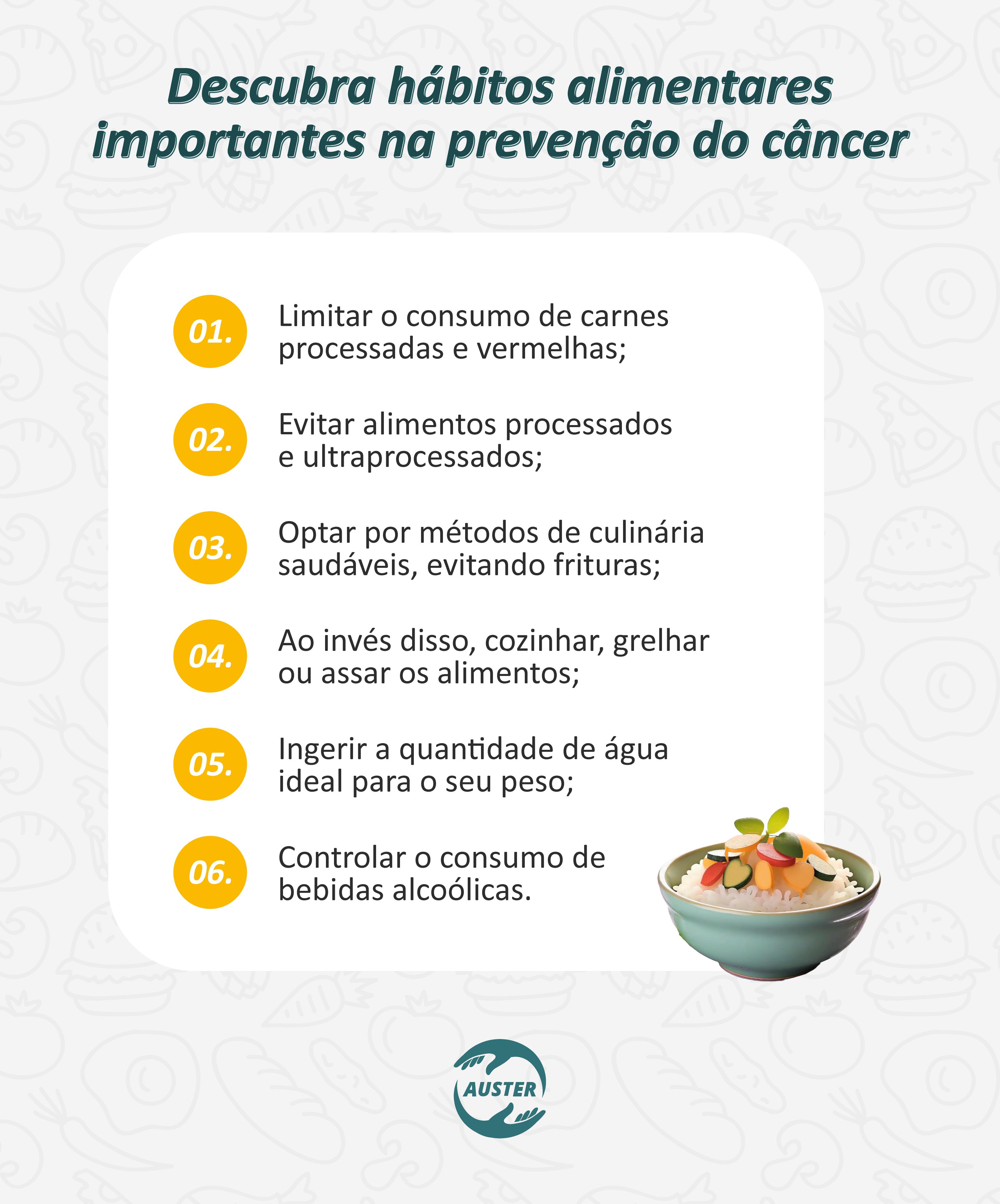 Descubra hábitos alimentares importantes na prevenção do câncer

Limitar o consumo de carnes processadas e vermelhas;
Evitar alimentos processados e ultraprocessados;
Optar por métodos de culinária saudáveis, evitando frituras;
Ao invés disso, cozinhar, grelhar ou assar os alimentos;
Ingerir a quantidade de água ideal para o seu peso;
Controlar o consumo de bebidas alcoólicas.