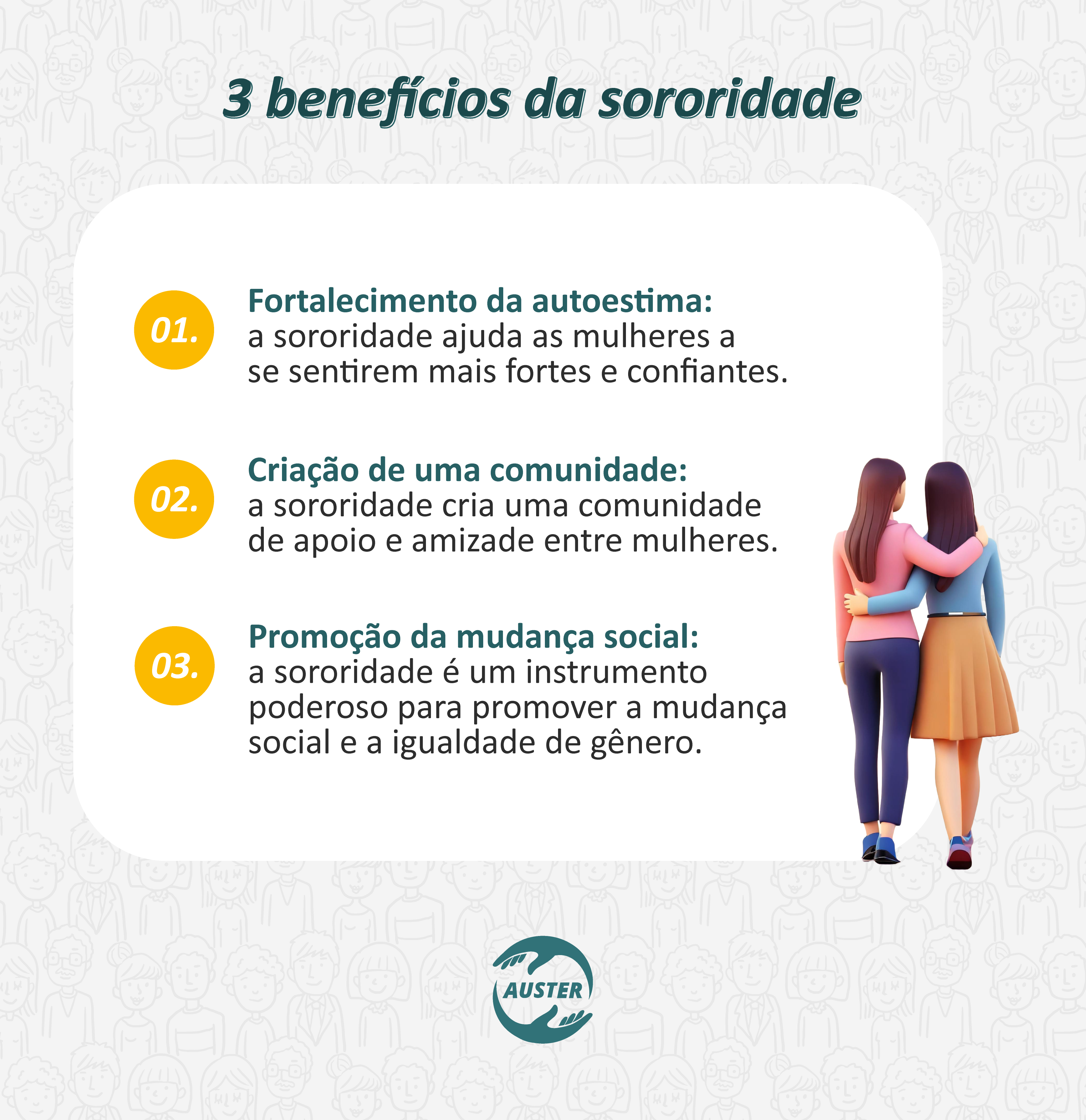 3 benefícios da sororidade:
• Fortalecimento da autoestima: a sororidade ajuda as mulheres a se sentirem mais fortes e confiantes.
• Criação de uma comunidade: a sororidade cria uma comunidade de apoio e amizade entre mulheres.
• Promoção da mudança social: a sororidade é um instrumento poderoso para promover a mudança social e a igualdade de gênero.