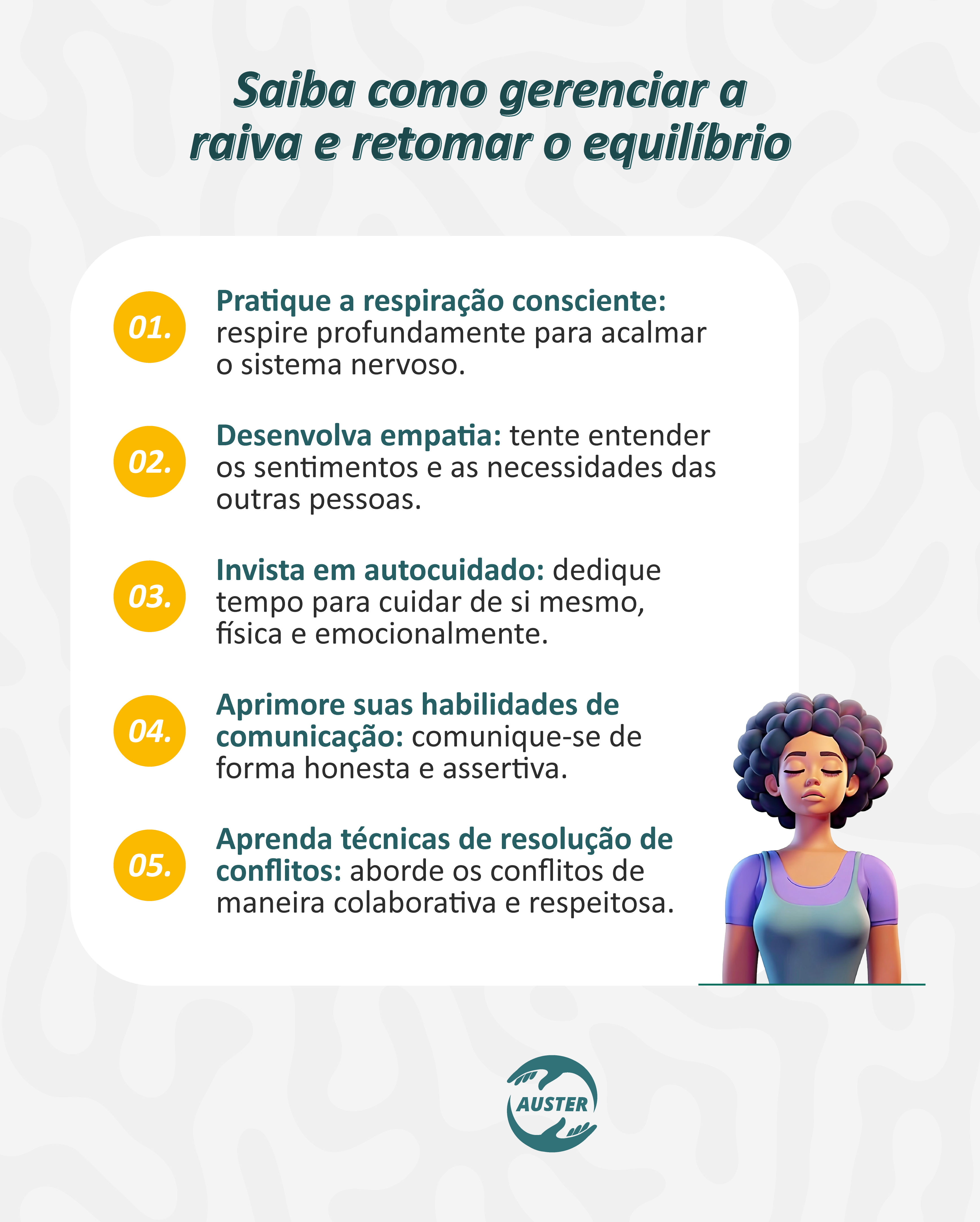 Saiba como gerenciar a raiva e retomar o equilíbrio: • Pratique a respiração consciente: respire profundamente para acalmar o sistema nervoso. • Desenvolva empatia: tente entender os sentimentos e necessidades das outras pessoas. • Invista em autocuidado: dedique tempo para cuidar de si mesmo, física e emocionalmente. • Aprimore suas habilidades de comunicação: comunique-se de forma honesta e assertiva. • Aprenda técnicas de resolução de conflitos: aborde os conflitos de maneira colaborativa e respeitosa.