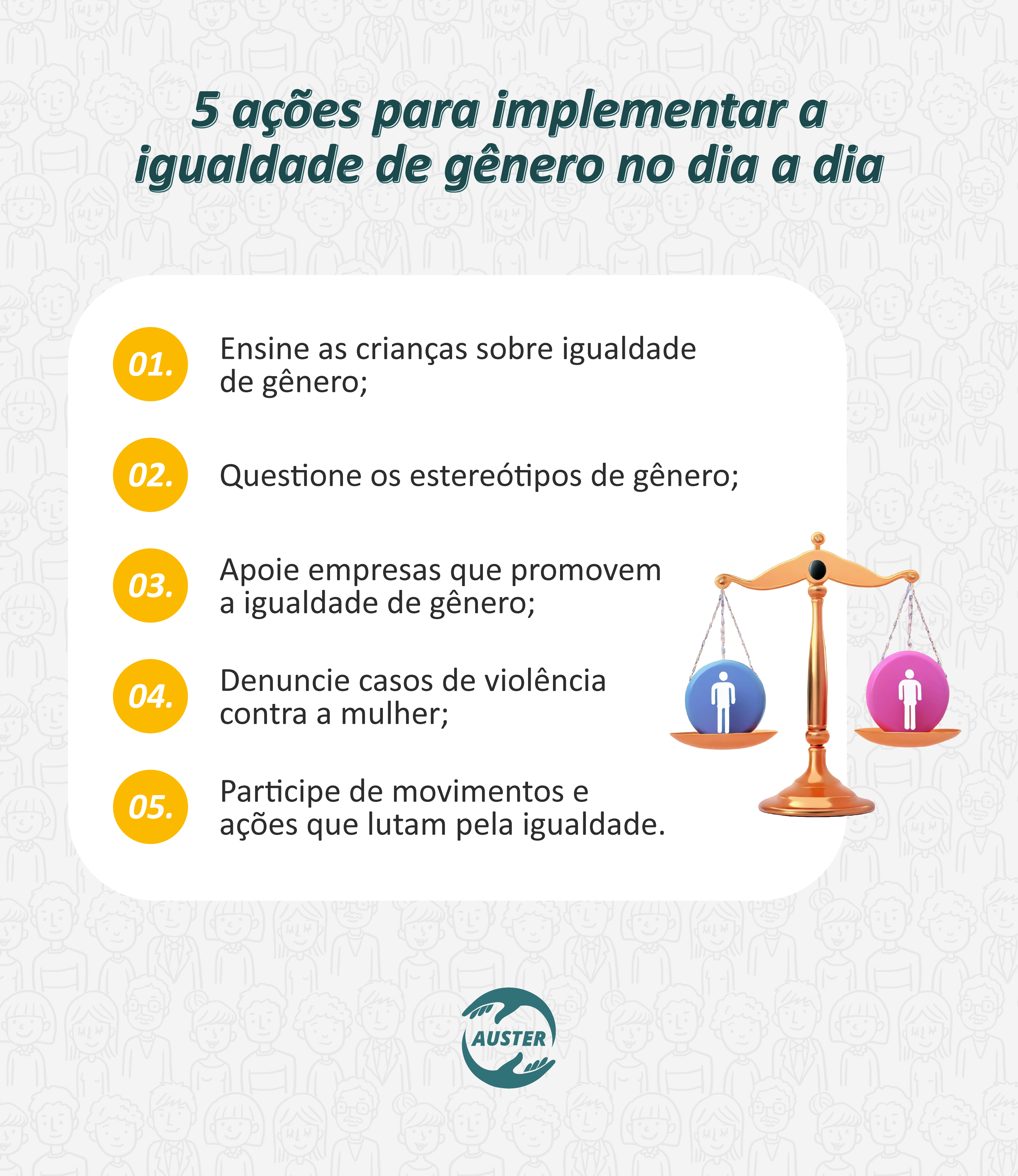 5 ações para implementar a igualdade de gênero no dia a dia:
• Ensine as crianças sobre igualdade de gênero;
• Questione os estereótipos de gênero;
• Apoie empresas que promovem a igualdade de gênero;
• Denuncie casos de violência contra a mulher;
• Participe de movimentos e ações que lutam pela igualdade.