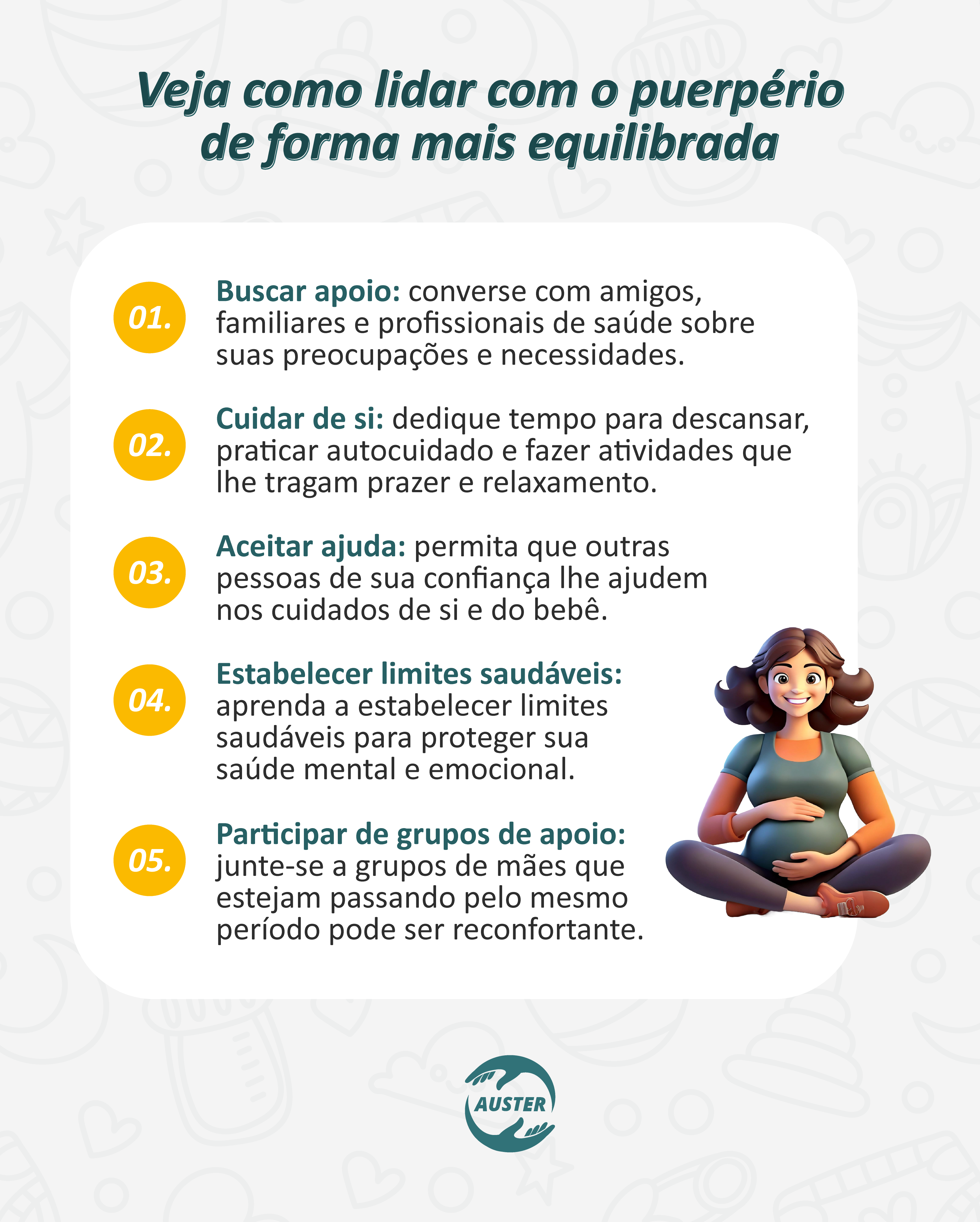 Veja como lidar com o puerpério de forma mais equilibrada:

• Buscar apoio: converse com amigos, familiares e profissionais de saúde sobre suas preocupações e necessidades.
• Cuidar de si: dedique tempo para descansar, praticar autocuidado e fazer atividades que lhe tragam prazer e relaxamento.
• Aceitar ajuda: permita que outras pessoas de sua confiança lhe ajudem nos cuidados de si e do bebê.
• Estabelecer limites saudáveis: aprenda a estabelecer limites saudáveis para proteger sua saúde mental e emocional.
• Participar de grupos de apoio: junte-se a grupos de mães que estejam passando pelo mesmo período pode ser reconfortante.