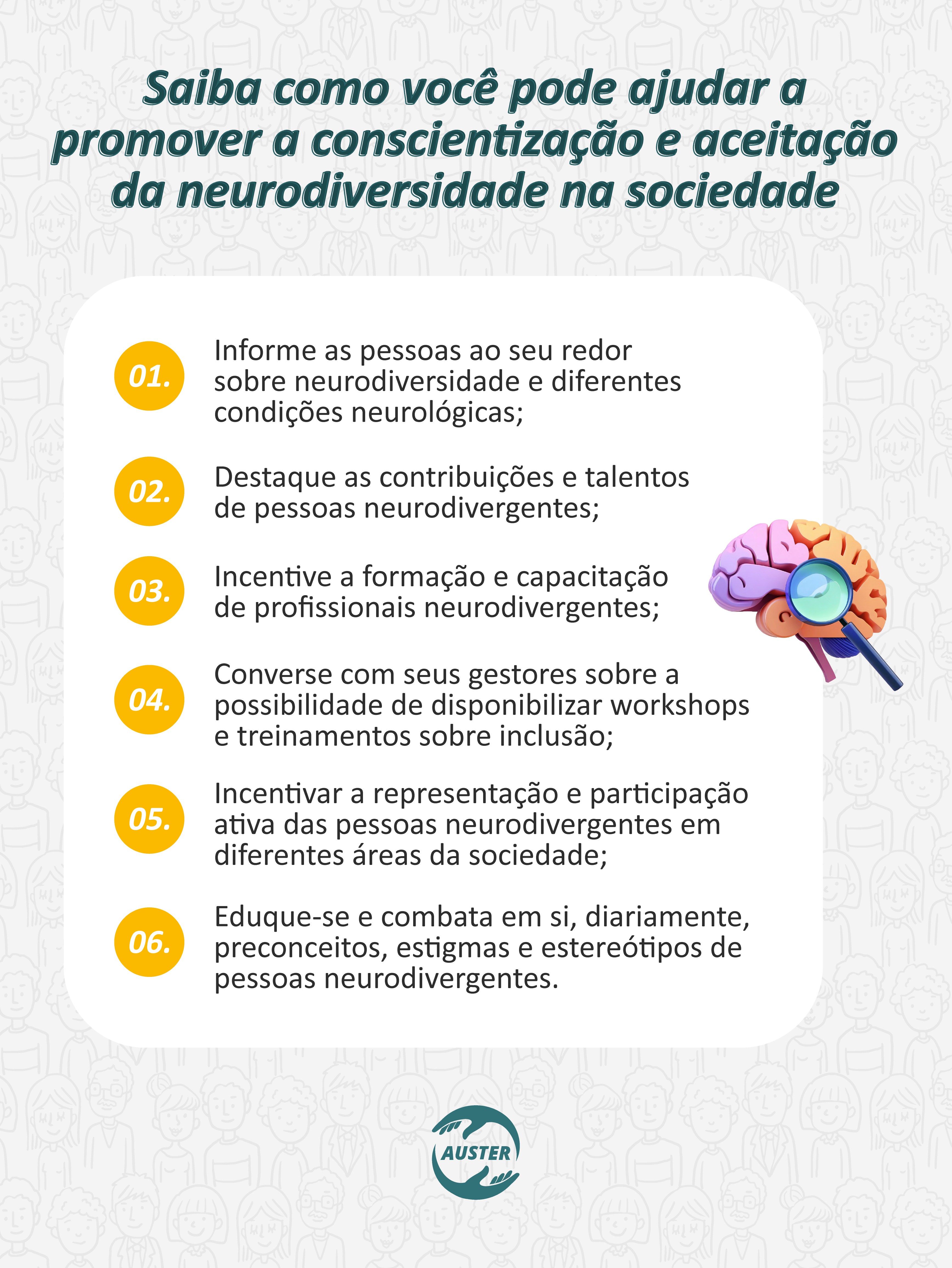 Saiba como você pode ajudar a promover a conscientização e aceitação da neurodiversidade na sociedade:

• Informe as pessoas ao seu redor sobre neurodiversidade e diferentes condições neurológicas;
• Destaque as contribuições e talentos de pessoas neurodivergentes;
• Incentive a formação e capacitação de profissionais neurodivergentes;
• Converse com seus gestores sobre a possibilidade de disponibilizar workshops e treinamentos sobre inclusão;
• Incentivar a representação e participação ativa das pessoas neurodivergentes em diferentes áreas da sociedade;
• Eduque-se e combata em si, diariamente, preconceitos, estigmas e estereótipos de pessoas neurodivergentes.