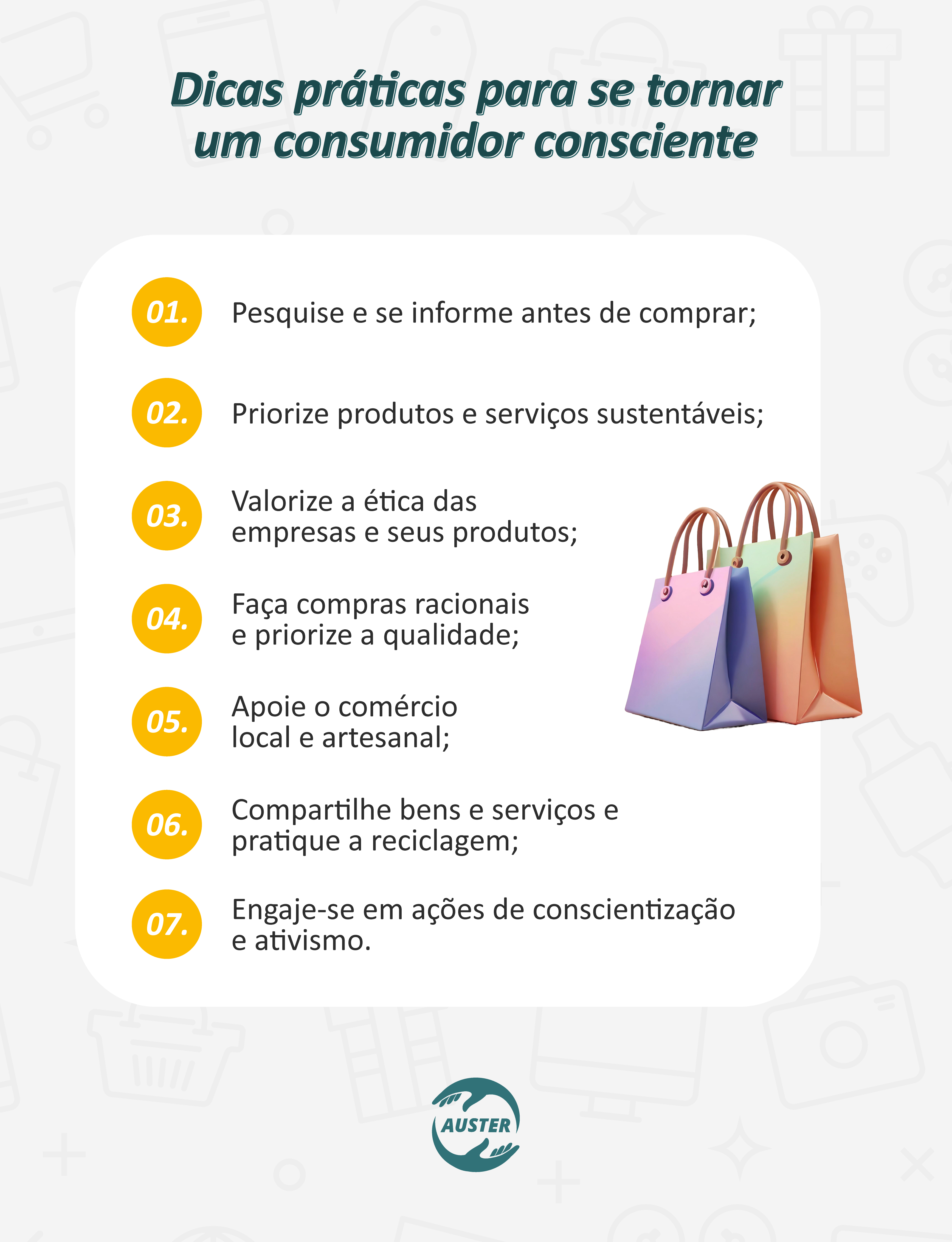 Dicas práticas para se tornar um consumidor consciente:
• Pesquise e se informe antes de comprar;
• Priorize produtos e serviços sustentáveis;
• Valorize a ética das empresas e seus produtos;
• Faça compras racionais e priorize a qualidade;
• Apoie o comércio local e artesanal;
• Compartilhe bens e serviços e pratique a reciclagem;
• Engaje-se em ações de conscientização e ativismo.