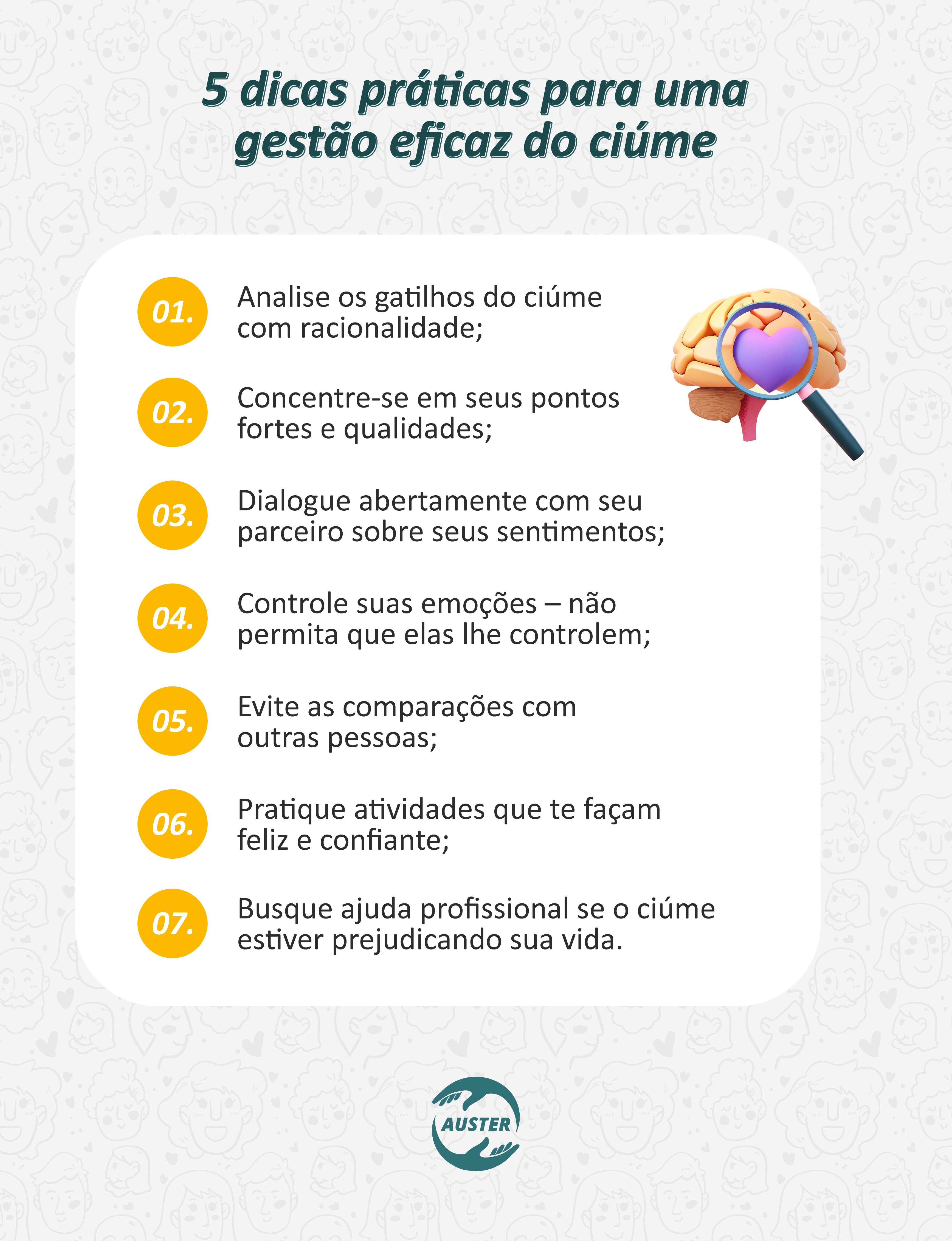 5 dicas práticas para uma gestão eficaz do ciúme:
• Analise os gatilhos do ciúme com racionalidade;
• Concentre-se em seus pontos fortes e qualidades;
• Dialogue abertamente com seu parceiro sobre seus sentimentos;
• Controle suas emoções – não permita que elas lhe controlem;
• Evite as comparações com outras pessoas;
• Pratique atividades que te façam feliz e confiante;
• Busque ajuda profissional se o ciúme estiver prejudicando sua vida.