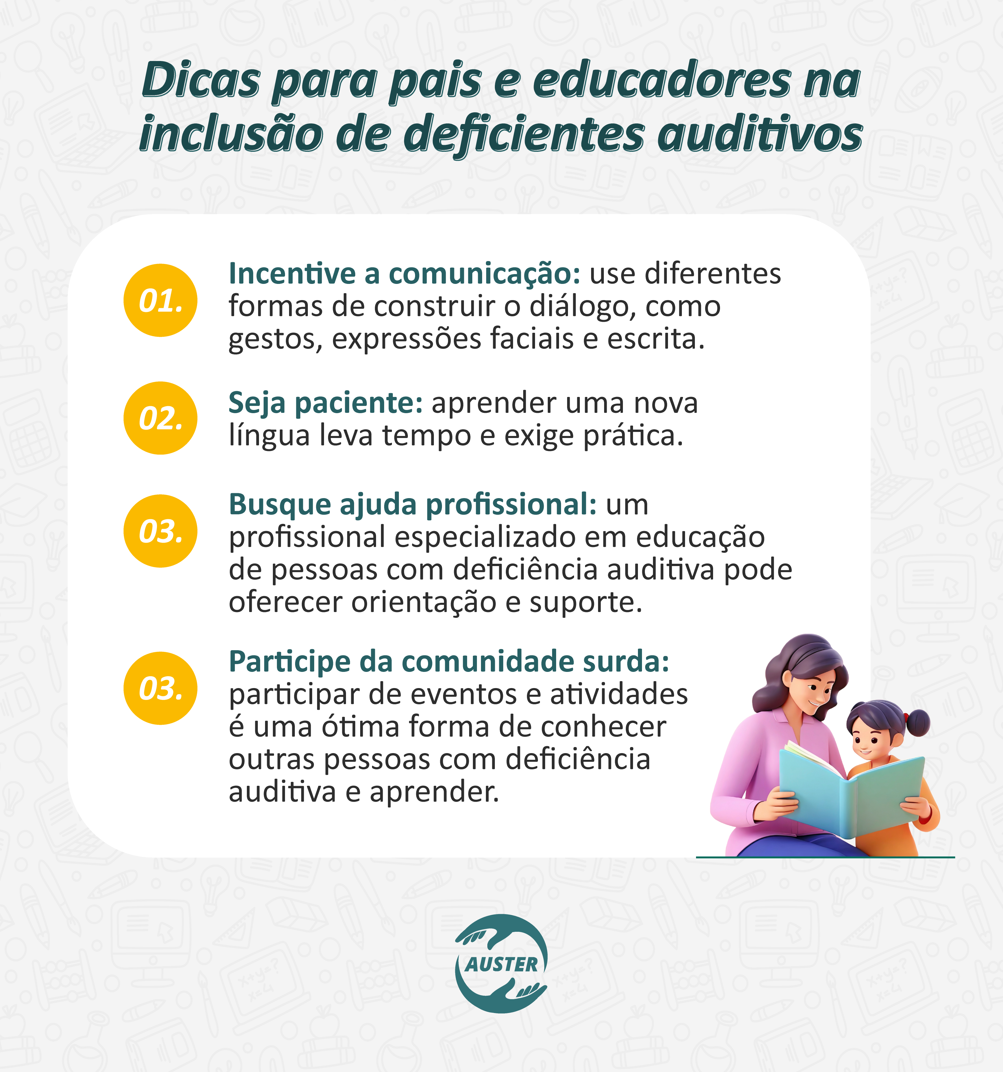 Dicas para pais e educadores na inclusão de deficientes auditivos:
• Incentive a comunicação: use diferentes formas de construir o diálogo, como gestos, expressões faciais e escrita.
• Seja paciente: aprender uma nova língua leva tempo e exige prática.
• Busque ajuda profissional: um profissional especializado em educação de pessoas com deficiência auditiva pode oferecer orientação e suporte.
• Participe da comunidade surda: participar de eventos e atividades é uma ótima forma de conhecer outras pessoas com deficiência auditiva e aprender.