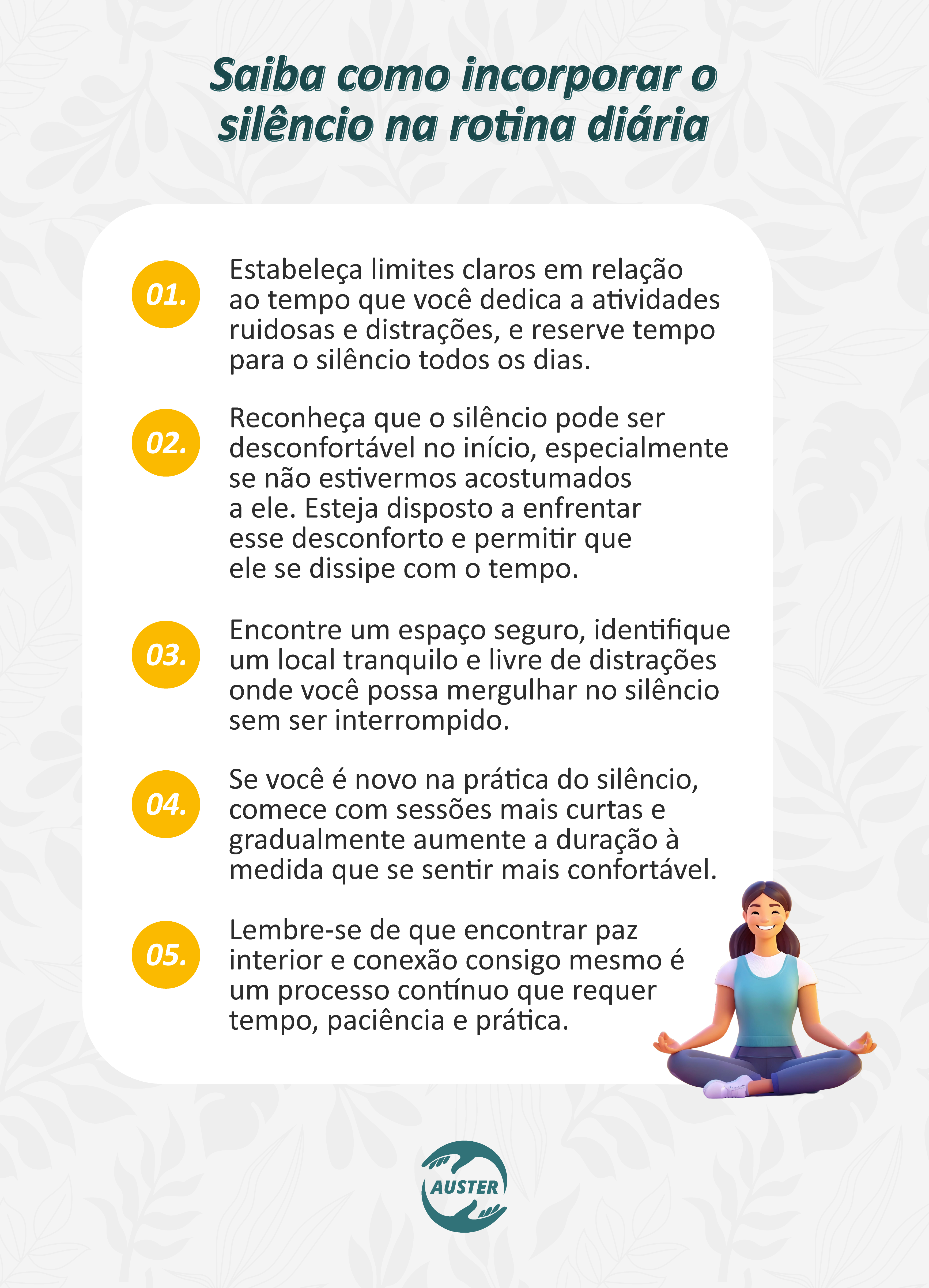 Saiba como incorporar o silêncio na rotina diária: • Estabeleça limites claros em relação ao tempo que você dedica a atividades ruidosas e distrações, e reserve tempo para o silêncio todos os dias. • Reconheça que o silêncio pode ser desconfortável no início, especialmente se não estivermos acostumados a ele. Esteja disposto a enfrentar esse desconforto e permitir que ele se dissipe com o tempo. • Encontre um espaço seguro, identifique um local tranquilo e livre de distrações onde você possa mergulhar no silêncio sem ser interrompido. • Se você é novo na prática do silêncio, comece com sessões curtas e gradualmente aumente a duração à medida que se sentir mais confortável. • Lembre-se de que encontrar paz interior e conexão consigo mesmo é um processo contínuo que requer tempo, paciência e prática.