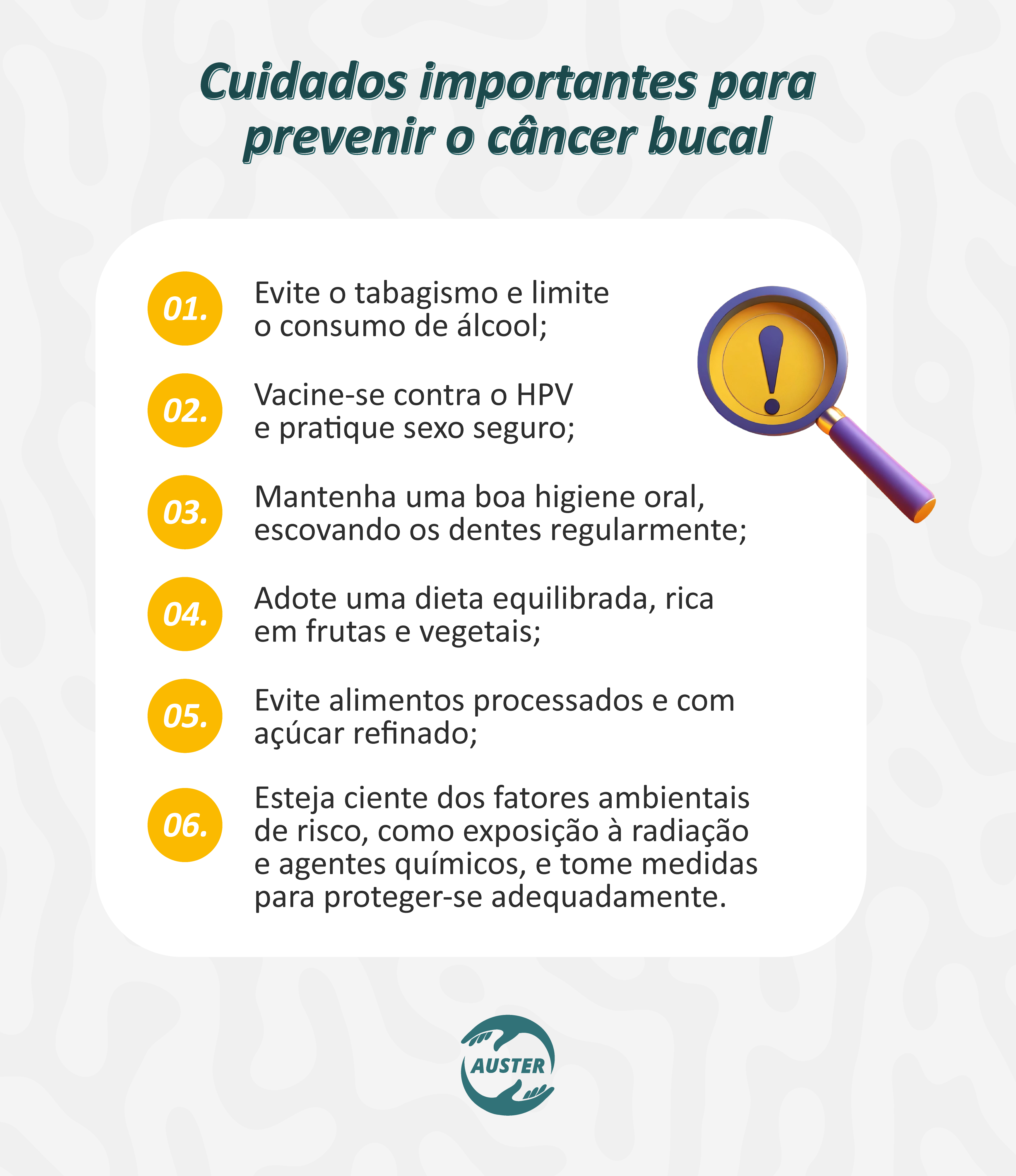 Cuidados importantes para prevenir o câncer bucal:
• Evite o tabagismo e limite o consumo de álcool;
• Vacine-se contra o HPV e pratique sexo seguro;
• Mantenha uma boa higiene oral, escovando os dentes regularmente;
• Adote uma dieta equilibrada, rica em frutas e vegetais;
• Evite alimentos processados e com açúcar refinado;
• Esteja ciente dos fatores ambientais de risco, como exposição à radiação e agentes químicos, e tome medidas para proteger-se adequadamente.
