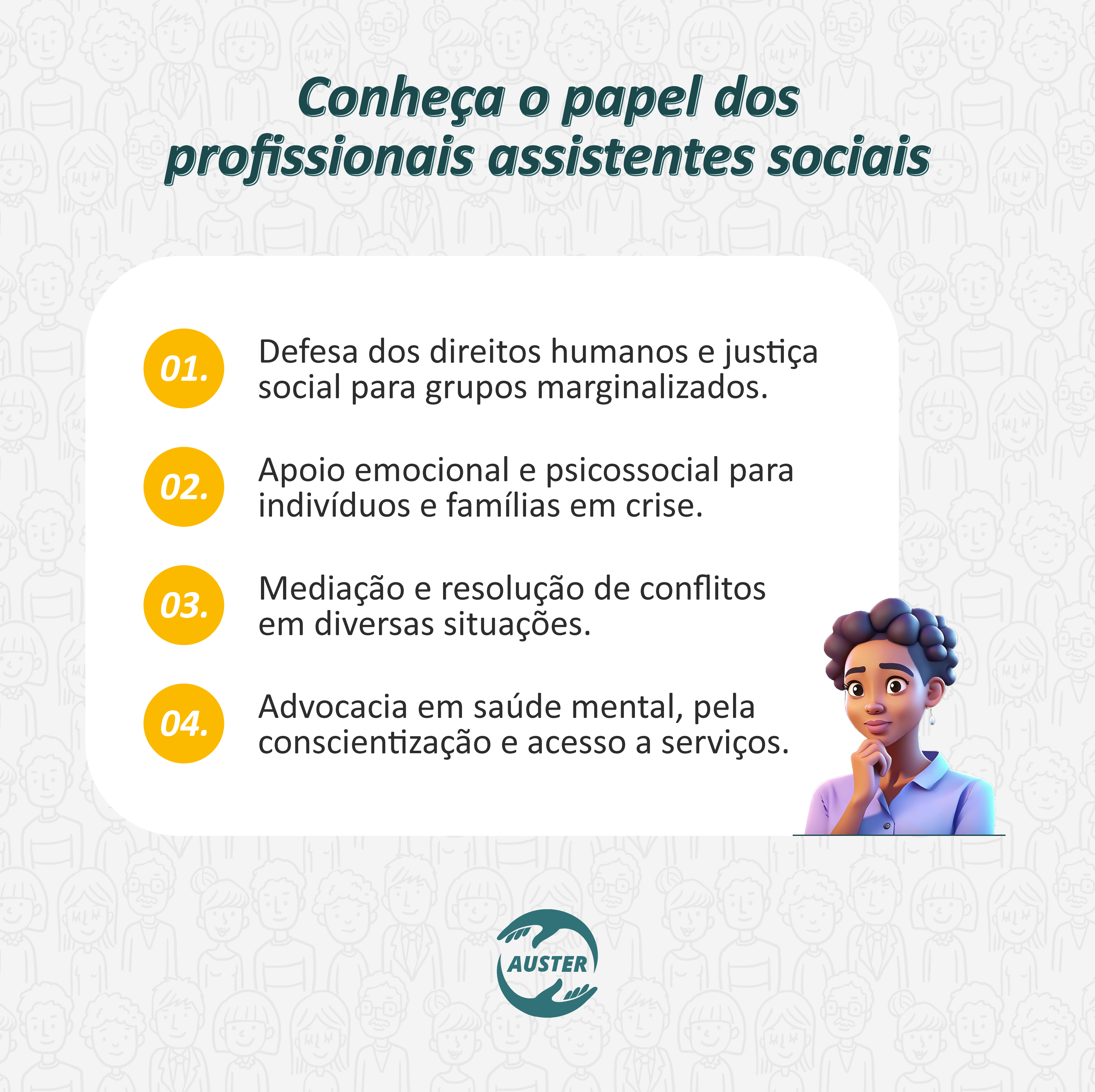 Conheça o papel dos profissionais assistentes sociais:
• Defesa dos direitos humanos e justiça social para grupos marginalizados.
• Apoio emocional e psicossocial para indivíduos e famílias em crise.
• Mediação e resolução de conflitos em diversas situações.
• Advocacia em saúde mental, pela conscientização e acesso a serviços.
