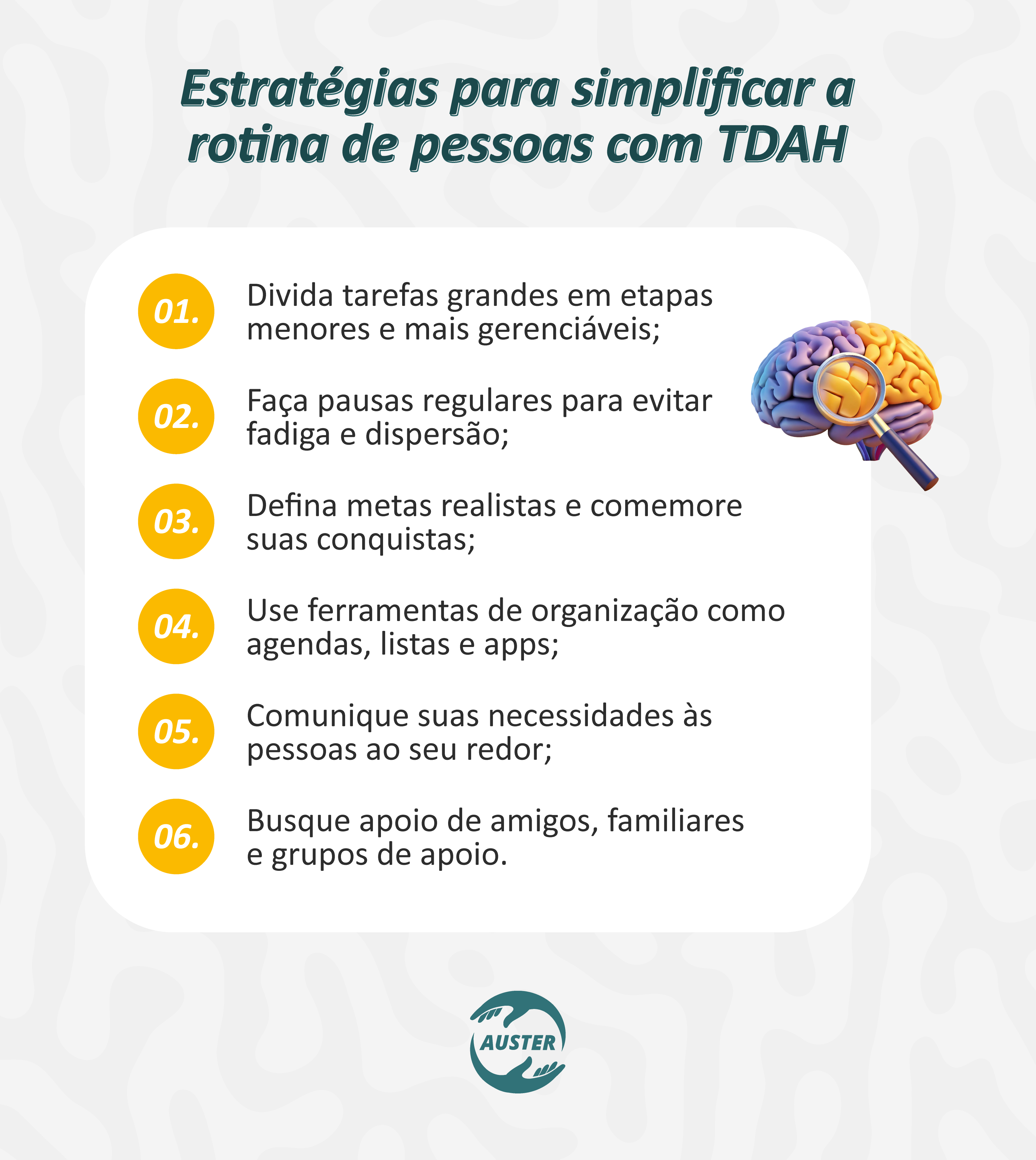 Estratégias para simplificar a rotina de pessoas com TDAH:
• Divida tarefas grandes em etapas menores e mais gerenciáveis;
• Faça pausas regulares para evitar fadiga e dispersão;
• Defina metas realistas e comemore suas conquistas;
• Use ferramentas de organização como agendas, listas e apps;
• Comunique suas necessidades às pessoas ao seu redor;
• Busque apoio de amigos, familiares e grupos de apoio.
