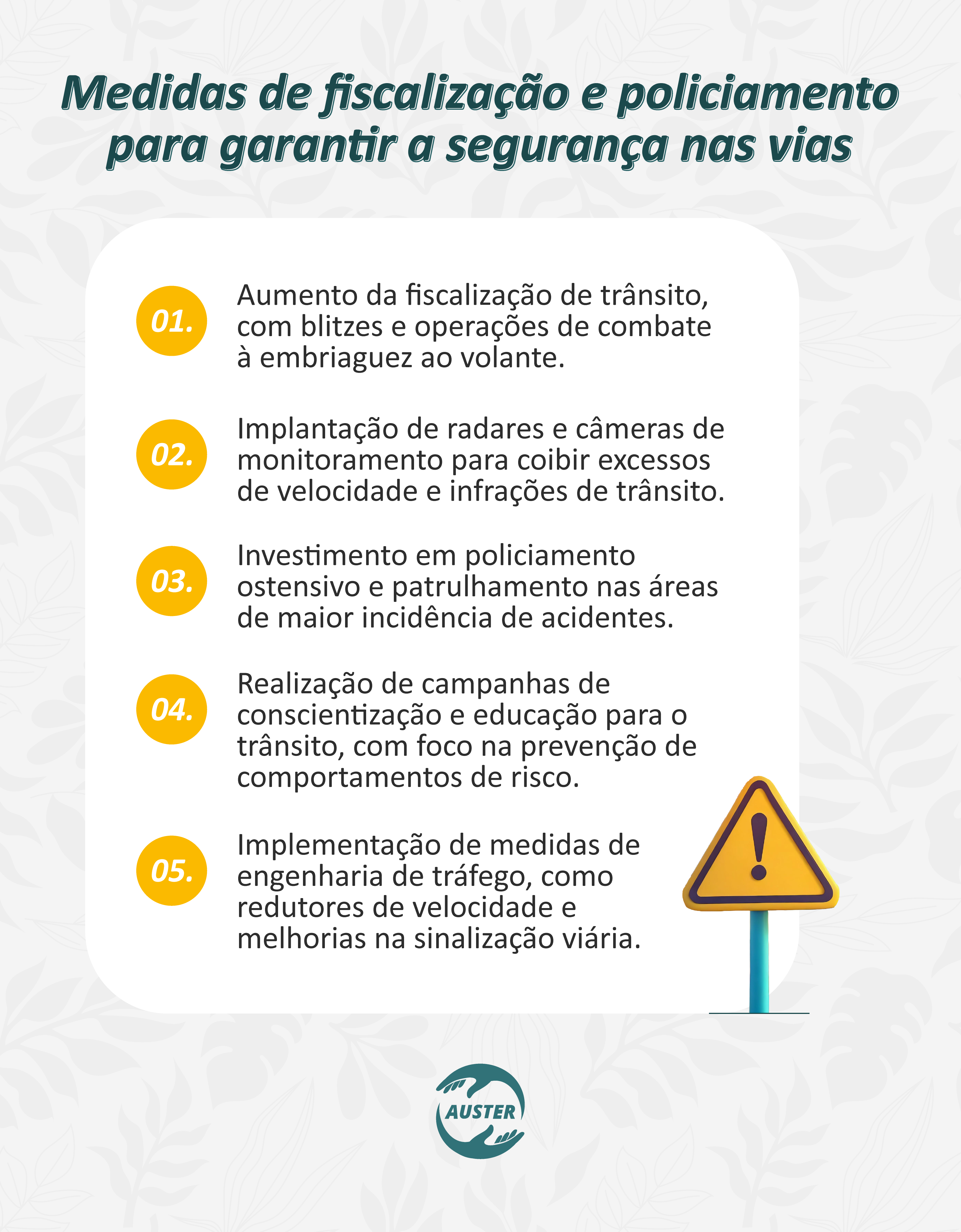 Medidas de fiscalização e policiamento para garantir a segurança nas vias:
• Aumento da fiscalização de trânsito, com blitzes e operações de combate à embriaguez ao volante.
• Implantação de radares e câmeras de monitoramento para coibir excessos de velocidade e infrações de trânsito.
• Investimento em policiamento ostensivo e patrulhamento nas áreas de maior incidência de acidentes.
• Realização de campanhas de conscientização e educação para o trânsito, com foco na prevenção de comportamentos de risco.
• Implementação de medidas de engenharia de tráfego, como redutores de velocidade e melhorias na sinalização viária.
