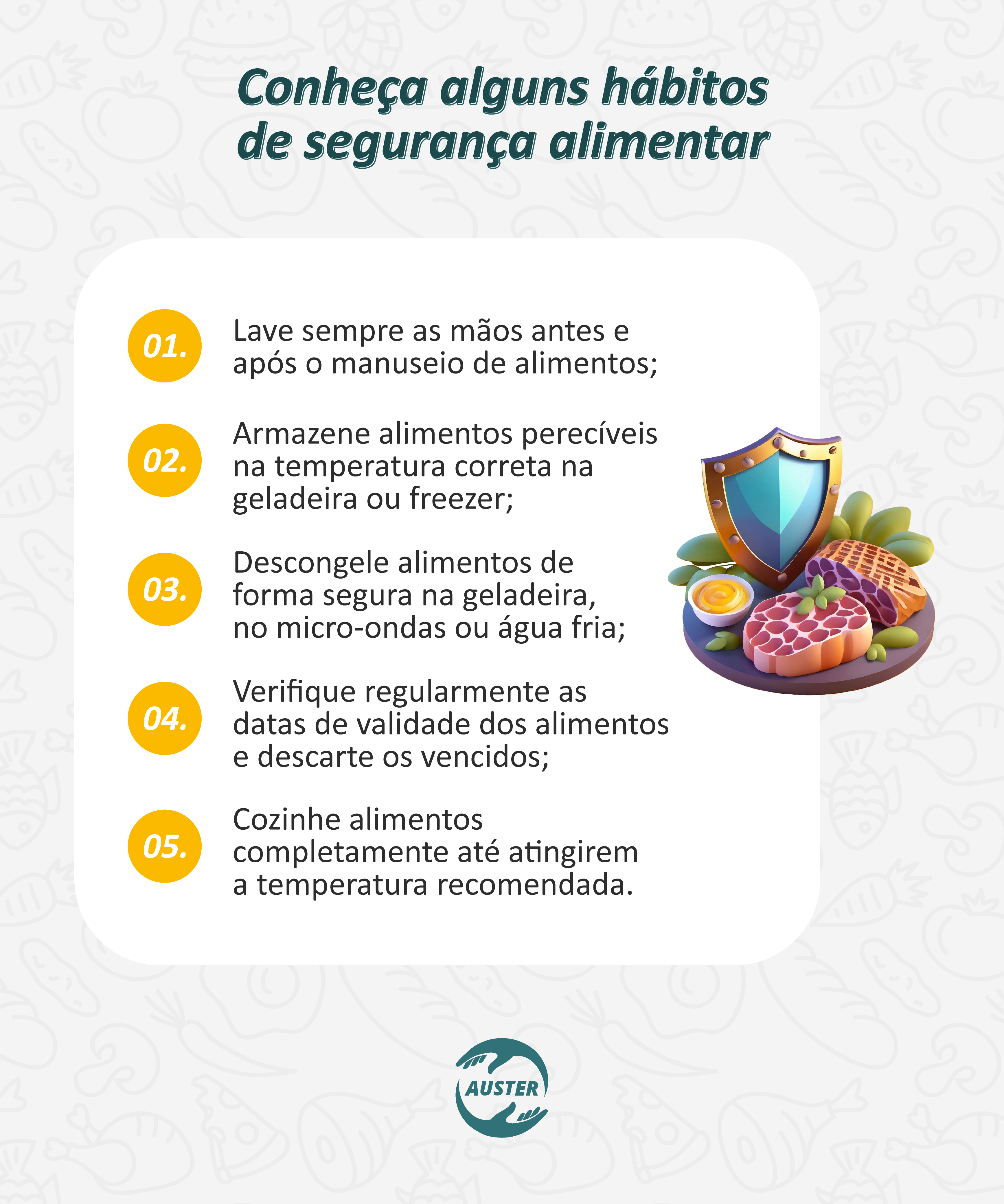 Conheça alguns hábitos de segurança alimentar
• Lave sempre as mãos antes e após o manuseio de alimentos;
• Armazene alimentos perecíveis na temperatura correta na geladeira ou freezer;
• Descongele alimentos de forma segura na geladeira, no micro-ondas ou água fria;
• Verifique regularmente as datas de validade dos alimentos e descarte os vencidos;
• Cozinhe alimentos completamente até atingirem a temperatura recomendada.