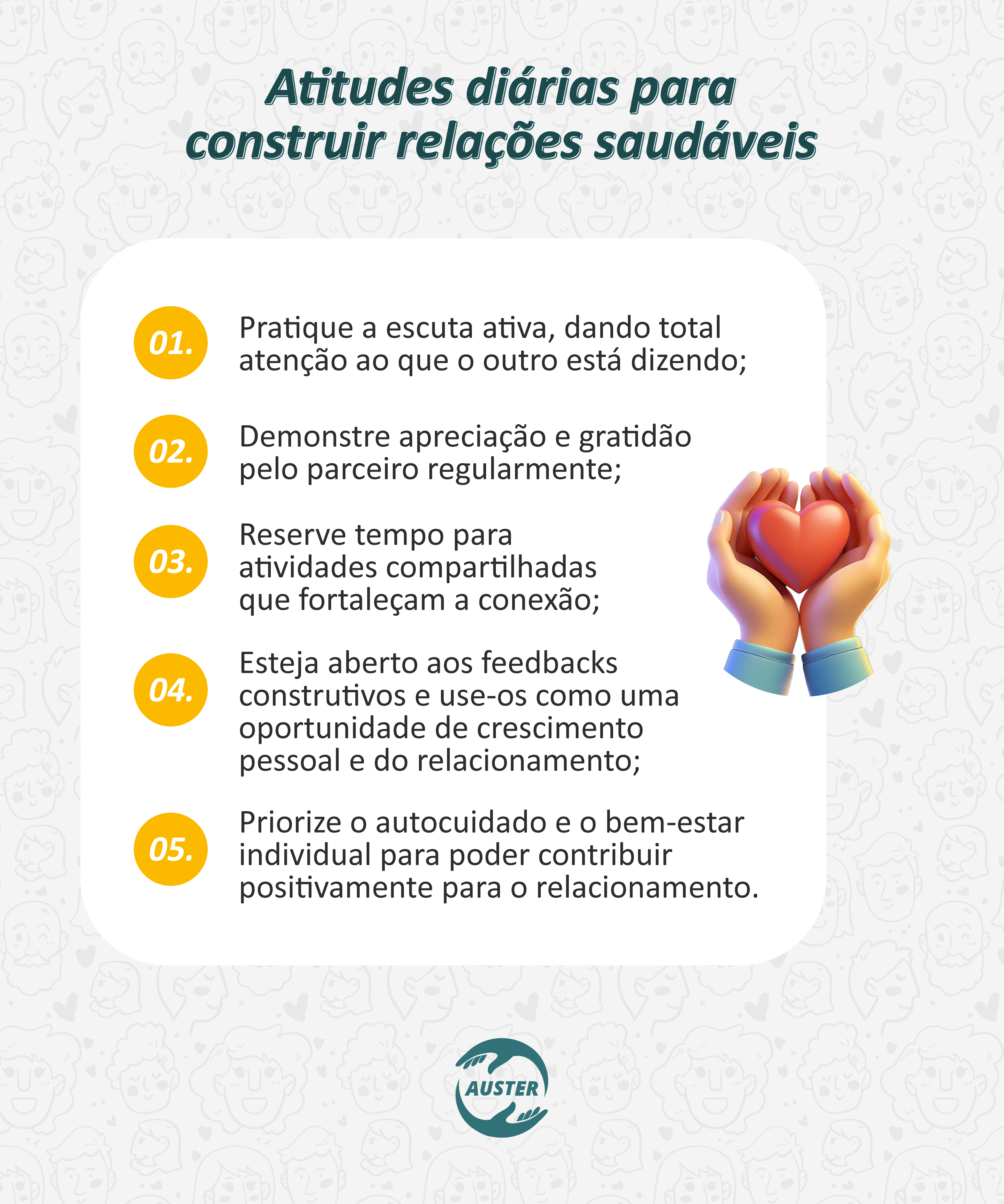 Atitudes diárias para construir relações saudáveis
• Pratique a escuta ativa, dando total atenção ao que o outro está dizendo;
• Demonstre apreciação e gratidão pelo parceiro regularmente;
• Reserve tempo para atividades compartilhadas que fortaleçam a conexão;
• Esteja aberto aos feedbacks construtivos e use-os como uma oportunidade de crescimento pessoal e do relacionamento;
• Priorize o autocuidado e o bem-estar individual para poder contribuir positivamente para o relacionamento.