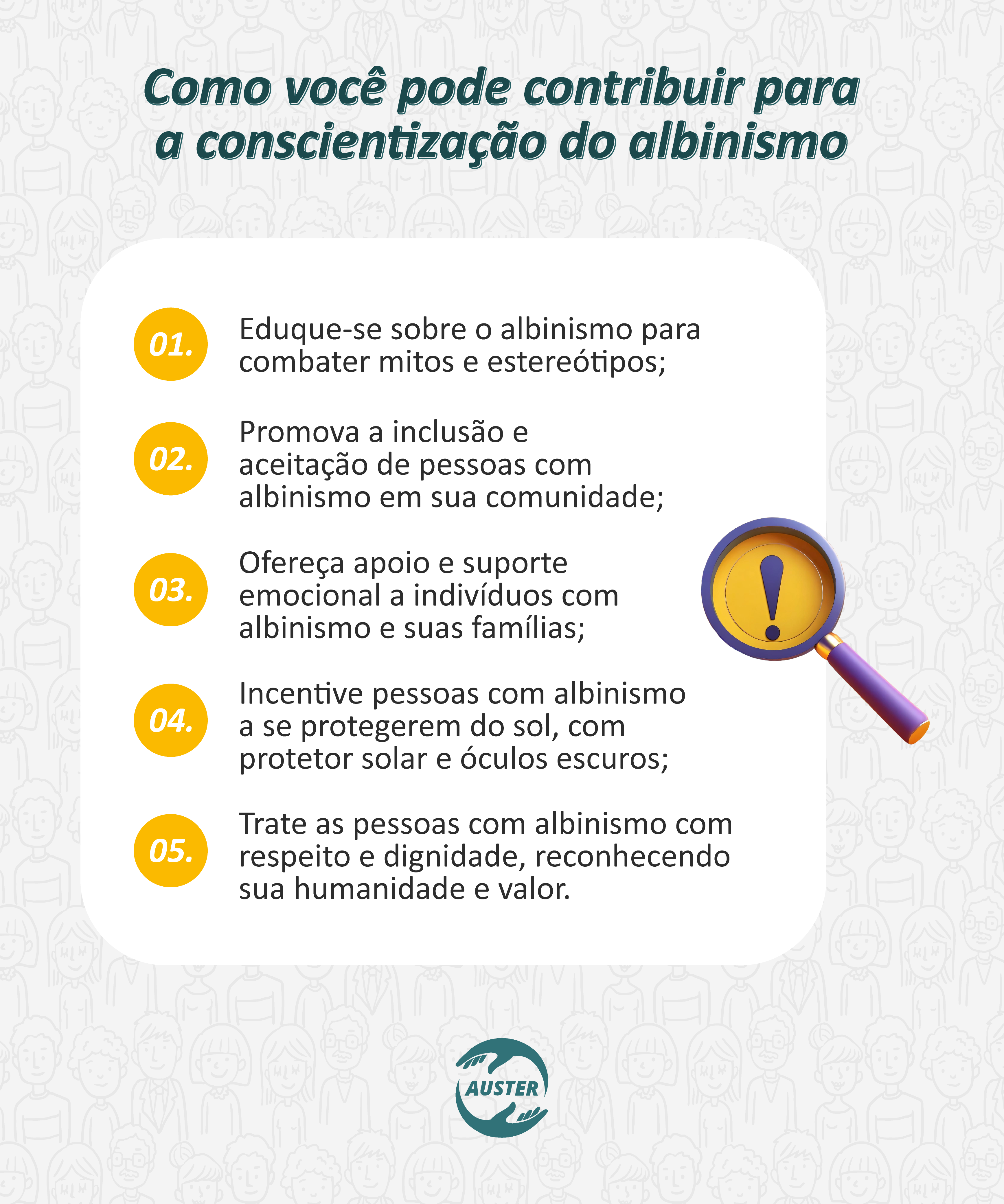 Como você pode contribuir para a conscientização do albinismo
• Eduque-se sobre o albinismo para combater mitos e estereótipos;
• Promova a inclusão e aceitação de pessoas com albinismo em sua comunidade;
• Ofereça apoio e suporte emocional a indivíduos com albinismo e suas famílias;
• Incentive pessoas com albinismo a se protegerem do sol, com protetor solar e óculos escuros;
• Trate as pessoas com albinismo com respeito e dignidade, reconhecendo sua humanidade e valor.
