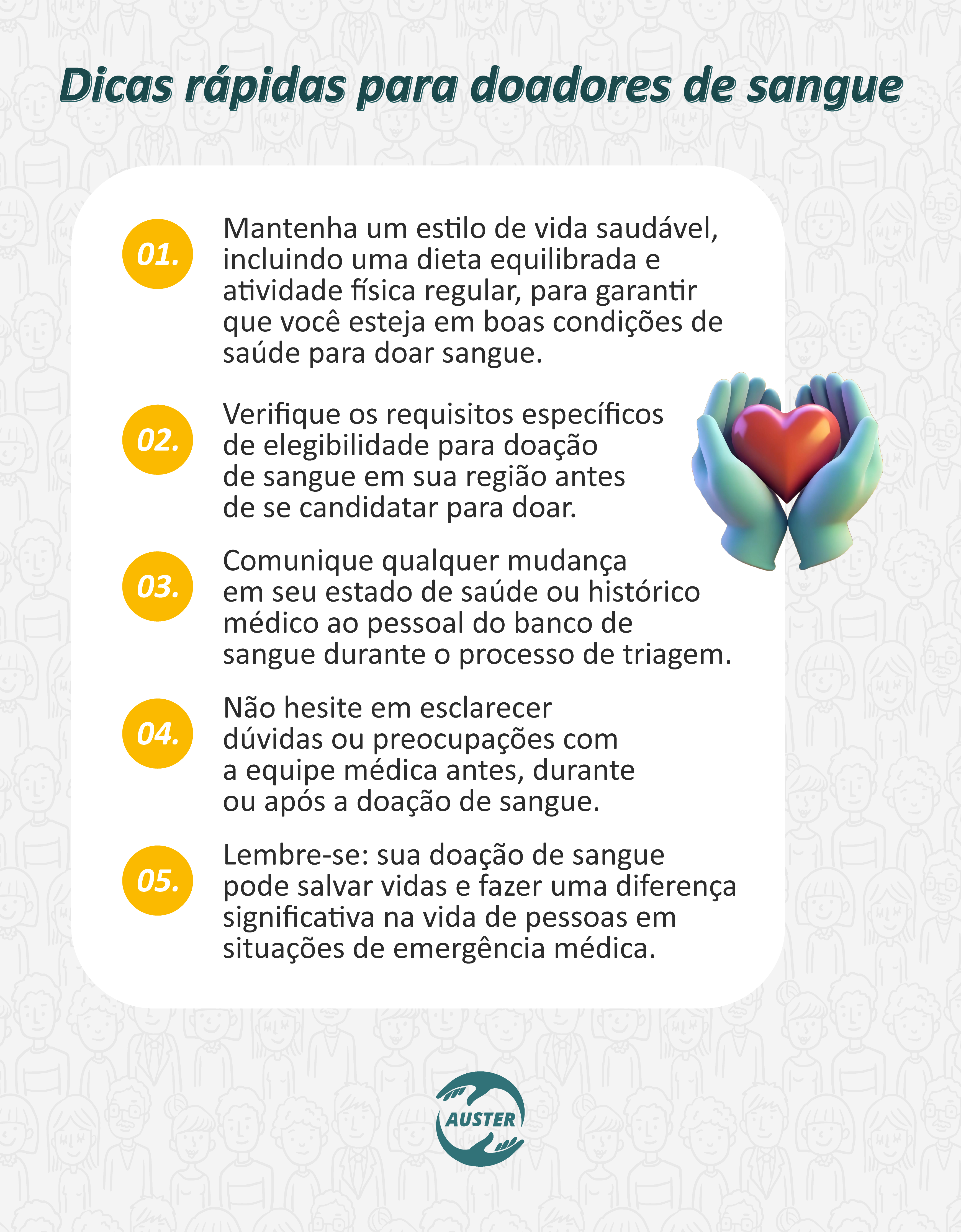 Dicas rápidas para doadores de sangue
• Mantenha um estilo de vida saudável, incluindo uma dieta equilibrada e atividade física regular, para garantir que você esteja em boas condições de saúde para doar sangue.
• Verifique os requisitos específicos de elegibilidade para doação de sangue em sua região antes de se candidatar para doar.
• Comunique qualquer mudança em seu estado de saúde ou histórico médico ao pessoal do banco de sangue durante o processo de triagem.
• Não hesite em esclarecer dúvidas ou preocupações com a equipe médica antes, durante ou após a doação de sangue.
• Lembre-se: sua doação de sangue pode salvar vidas e fazer uma diferença significativa na vida de pessoas em situações de emergência médica.