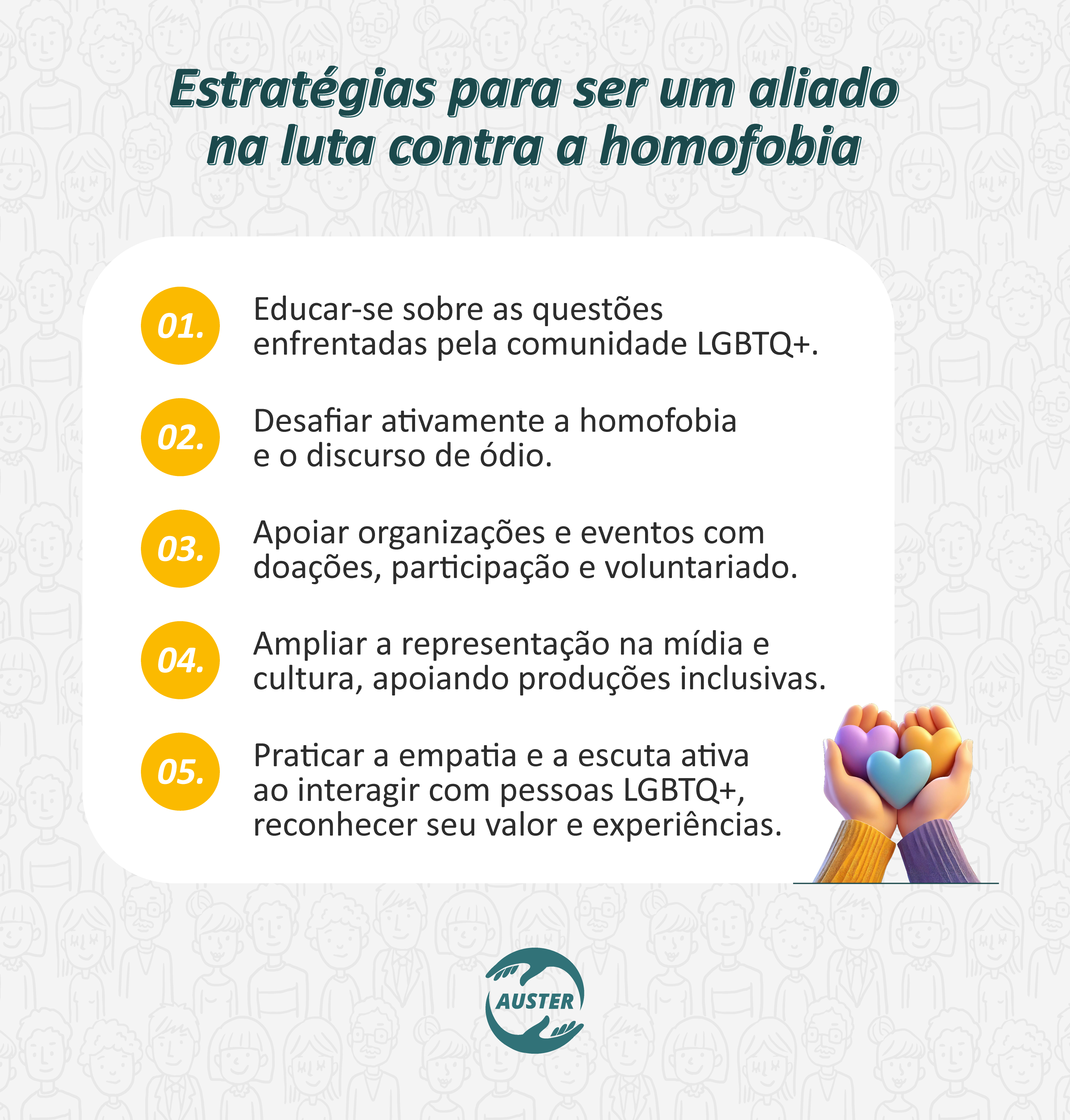 Estratégias para ser um aliado na luta contra a homofobia:
• Educar-se sobre as questões enfrentadas pela comunidade LGBTQ+.
• Desafiar ativamente a homofobia e o discurso de ódio.
• Apoiar organizações e eventos com doações, participação e voluntariado.
• Ampliar a representação na mídia e cultura, apoiando produções inclusivas.
• Praticar a empatia e a escuta ativa ao interagir com pessoas LGBTQ+, reconhecer seu valor e experiências.
