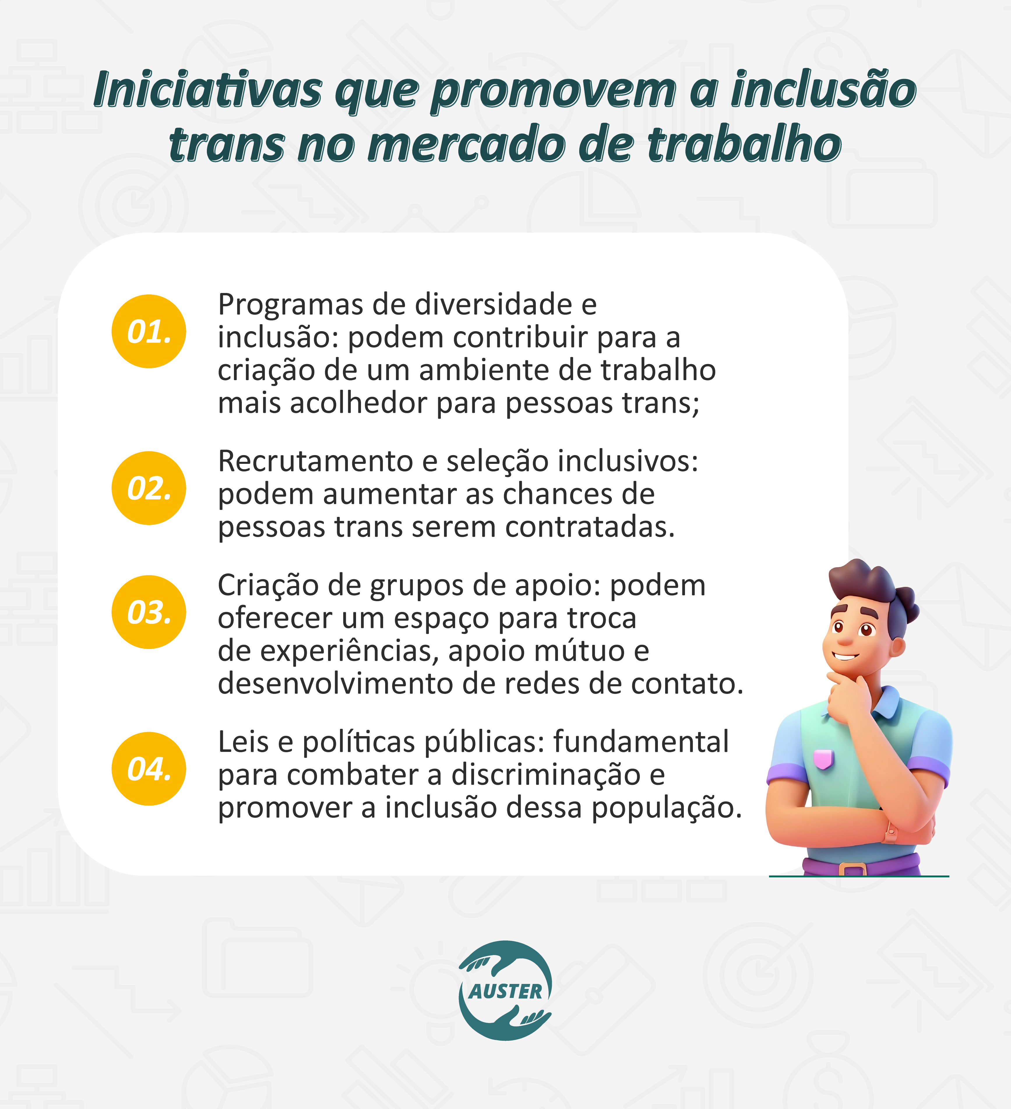 Iniciativas que promovem a inclusão trans no mercado de trabalho
• Programas de diversidade e inclusão: podem contribuir para a criação de um ambiente de trabalho mais acolhedor para pessoas trans;
• Recrutamento e seleção inclusivos: podem aumentar as chances de pessoas trans serem contratadas.
• Criação de grupos de apoio: podem oferecer um espaço para troca de experiências, apoio mútuo e desenvolvimento de redes de contato.
• Leis e políticas públicas: fundamental para combater a discriminação e promover a inclusão dessa população.