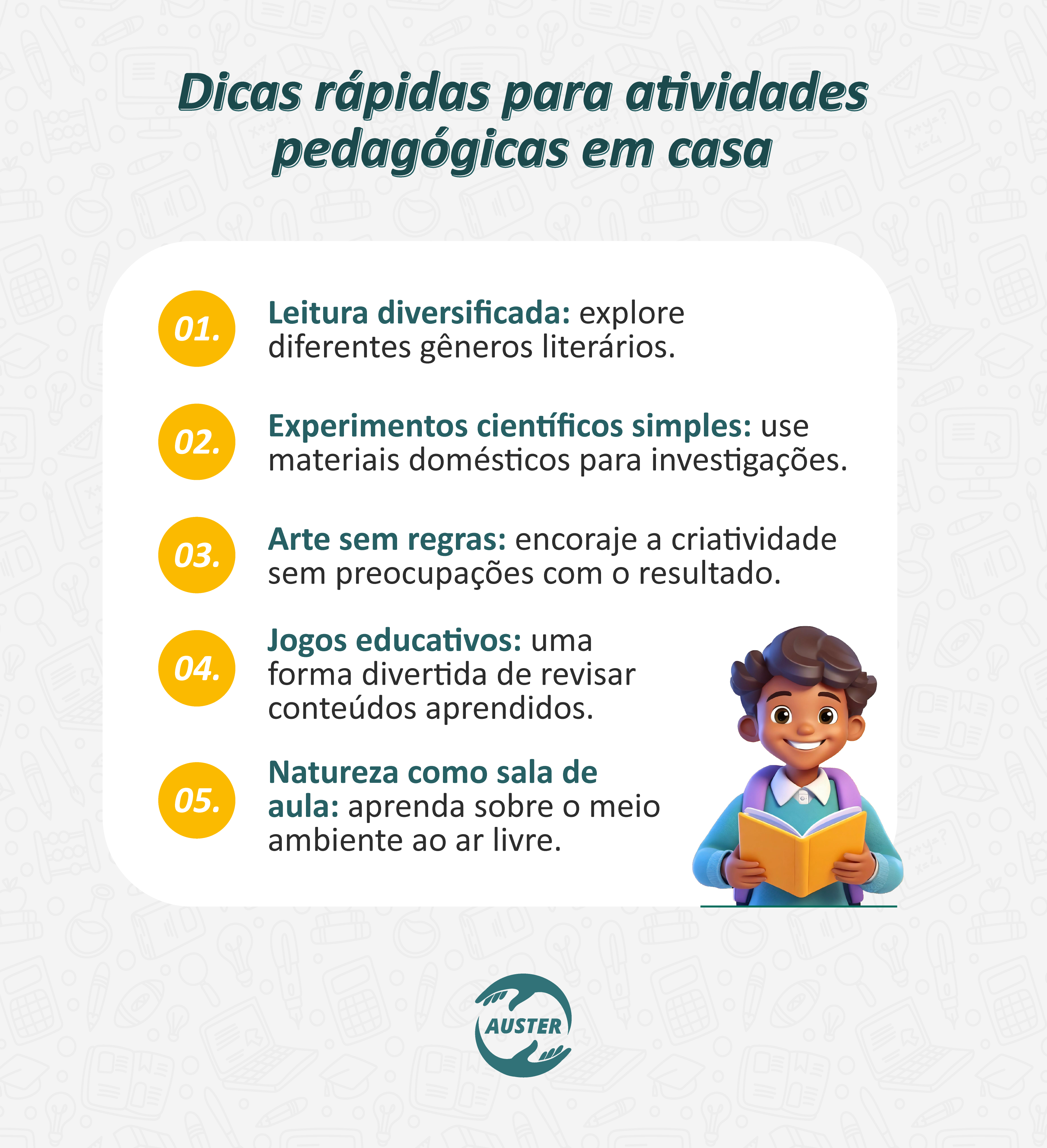 Dicas rápidas para atividades pedagógicas em casa:
• Leitura diversificada: explore diferentes gêneros literários.
• Experimentos científicos simples: use materiais domésticos para investigações.
• Arte sem regras: encoraje a criatividade sem preocupações com o resultado.
• Jogos educativos: uma forma divertida de revisar conteúdos aprendidos.
• Natureza como sala de aula: aprenda sobre o meio ambiente ao ar livre.
