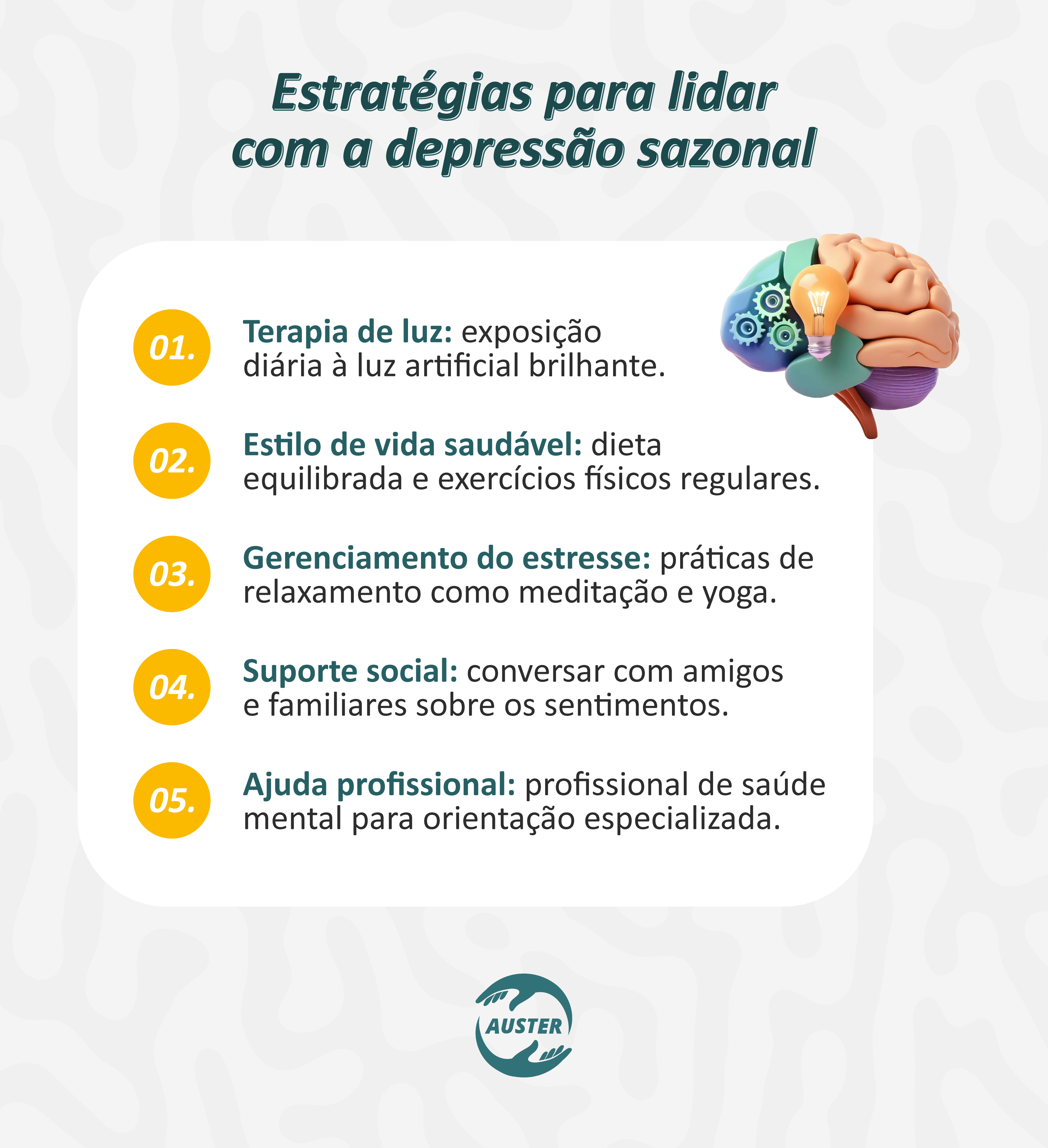 Estratégias para lidar com a depressão sazonal:
• Terapia de luz: exposição diária à luz artificial brilhante.
• Estilo de vida saudável: dieta equilibrada e exercícios físicos regulares.
• Gerenciamento do estresse: práticas de relaxamento como meditação e yoga.
• Suporte social: conversar com amigos e familiares sobre os sentimentos.
• Ajuda profissional: profissional de saúde mental para orientação especializada.