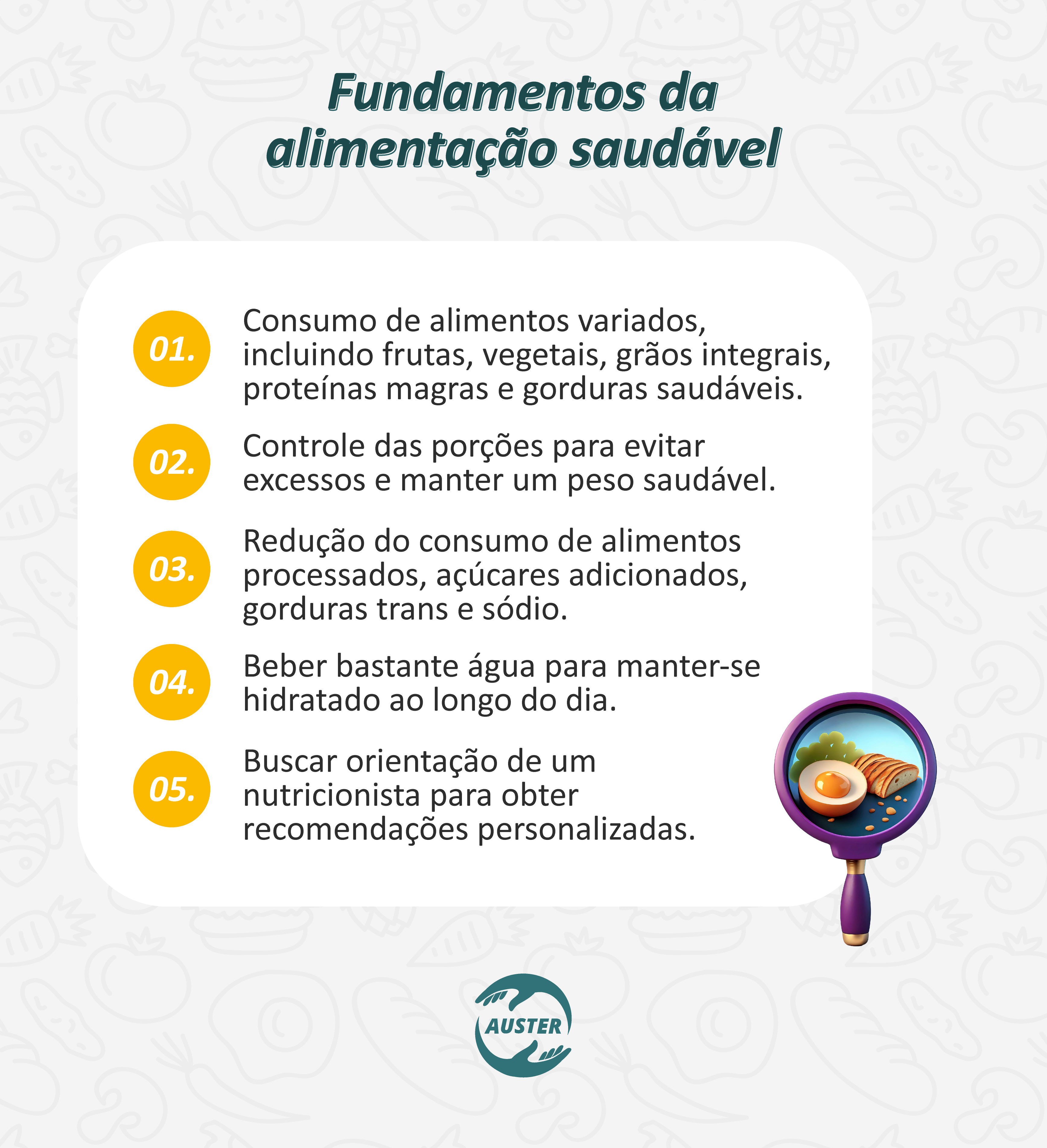 Fundamentos da alimentação saudável:
• Consumo de alimentos variados, incluindo frutas, vegetais, grãos integrais, proteínas magras e gorduras saudáveis.
• Controle das porções para evitar excessos e manter um peso saudável.
• Redução do consumo de alimentos processados, açúcares adicionados, gorduras trans e sódio.
• Beber bastante água para manter-se hidratado ao longo do dia.
• Buscar orientação de um nutricionista para obter recomendações personalizadas.